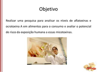 Objetivo
Realizar uma pesquisa para analisar os níveis de aflatoxinas e

ocratoxina A em alimentos para o consumo e avaliar o potencial
de risco da exposição humana a essas micotoxinas.

 