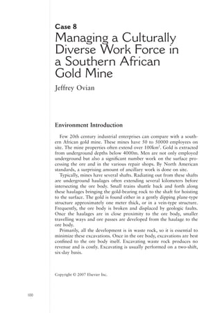 CASE-H8247.qxd    11/10/06   21:25   Page 100




                                 Case 8
                                 Managing a Culturally
                                 Diverse Work Force in
                                 a Southern African
                                 Gold Mine
                                 Jeffrey Ovian




                                 Environment Introduction
                                    Few 20th century industrial enterprises can compare with a south-
                                 ern African gold mine. These mines have 50 to 50000 employees on
                                 site. The mine properties often extend over 100km2. Gold is extracted
                                 from underground depths below 4000m. Men are not only employed
                                 underground but also a signiﬁcant number work on the surface pro-
                                 cessing the ore and in the various repair shops. By North American
                                 standards, a surprising amount of ancillary work is done on site.
                                    Typically, mines have several shafts. Radiating out from these shafts
                                 are underground haulages often extending several kilometers before
                                 intersecting the ore body. Small trains shuttle back and forth along
                                 these haulages bringing the gold-bearing rock to the shaft for hoisting
                                 to the surface. The gold is found either in a gently dipping plane-type
                                 structure approximately one meter thick, or in a vein-type structure.
                                 Frequently, the ore body is broken and displaced by geologic faults.
                                 Once the haulages are in close proximity to the ore body, smaller
                                 travelling ways and ore passes are developed from the haulage to the
                                 ore body.
                                    Primarily, all the development is in waste rock, so it is essential to
                                 minimize these excavations. Once in the ore body, excavations are best
                                 conﬁned to the ore body itself. Excavating waste rock produces no
                                 revenue and is costly. Excavating is usually performed on a two-shift,
                                 six-day basis.



G                                Copyright © 2007 Elsevier Inc.




                100


                                                 Copyright © 2007 Elsevier, Inc.
 