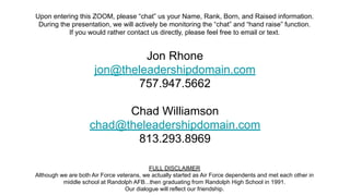Jon Rhone
jon@theleadershipdomain.com
757.947.5662
Chad Williamson
chad@theleadershipdomain.com
813.293.8969
Upon entering this ZOOM, please “chat” us your Name, Rank, Born, and Raised information.
During the presentation, we will actively be monitoring the “chat” and “hand raise” function.
If you would rather contact us directly, please feel free to email or text.
FULL DISCLAIMER
Although we are both Air Force veterans, we actually started as Air Force dependents and met each other in
middle school at Randolph AFB...then graduating from Randolph High School in 1991.
Our dialogue will reflect our friendship.
 