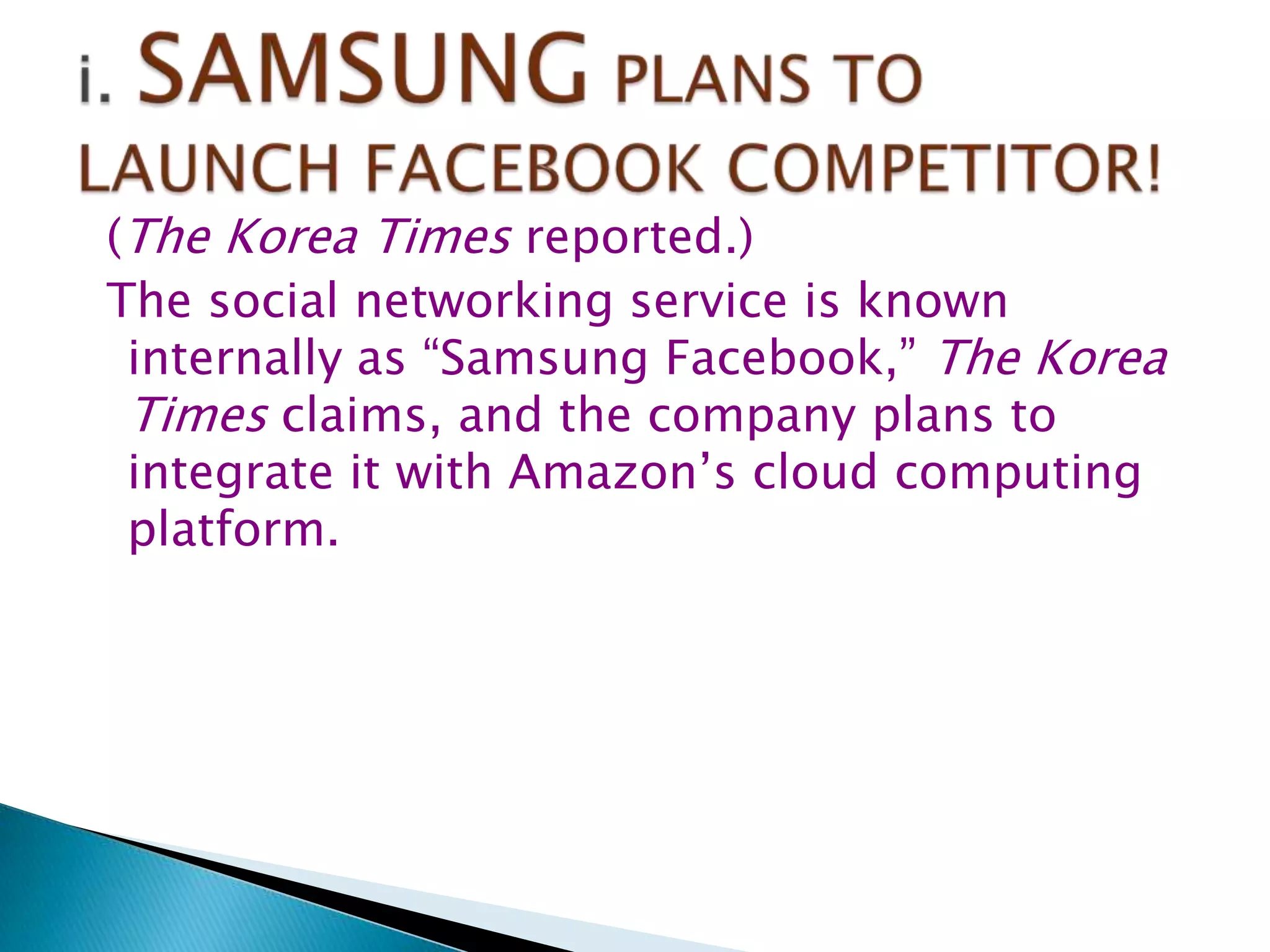 (The Korea Times reported.)
The social networking service is known
internally as “Samsung Facebook,” The Korea
Times claims, and the company plans to
integrate it with Amazon‟s cloud computing
platform.

 