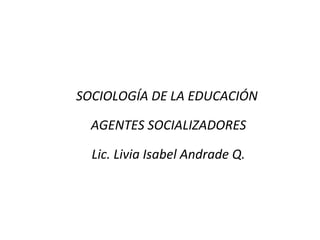 SOCIOLOGÍA DE LA EDUCACIÓN

  AGENTES SOCIALIZADORES

  Lic. Livia Isabel Andrade Q.
 