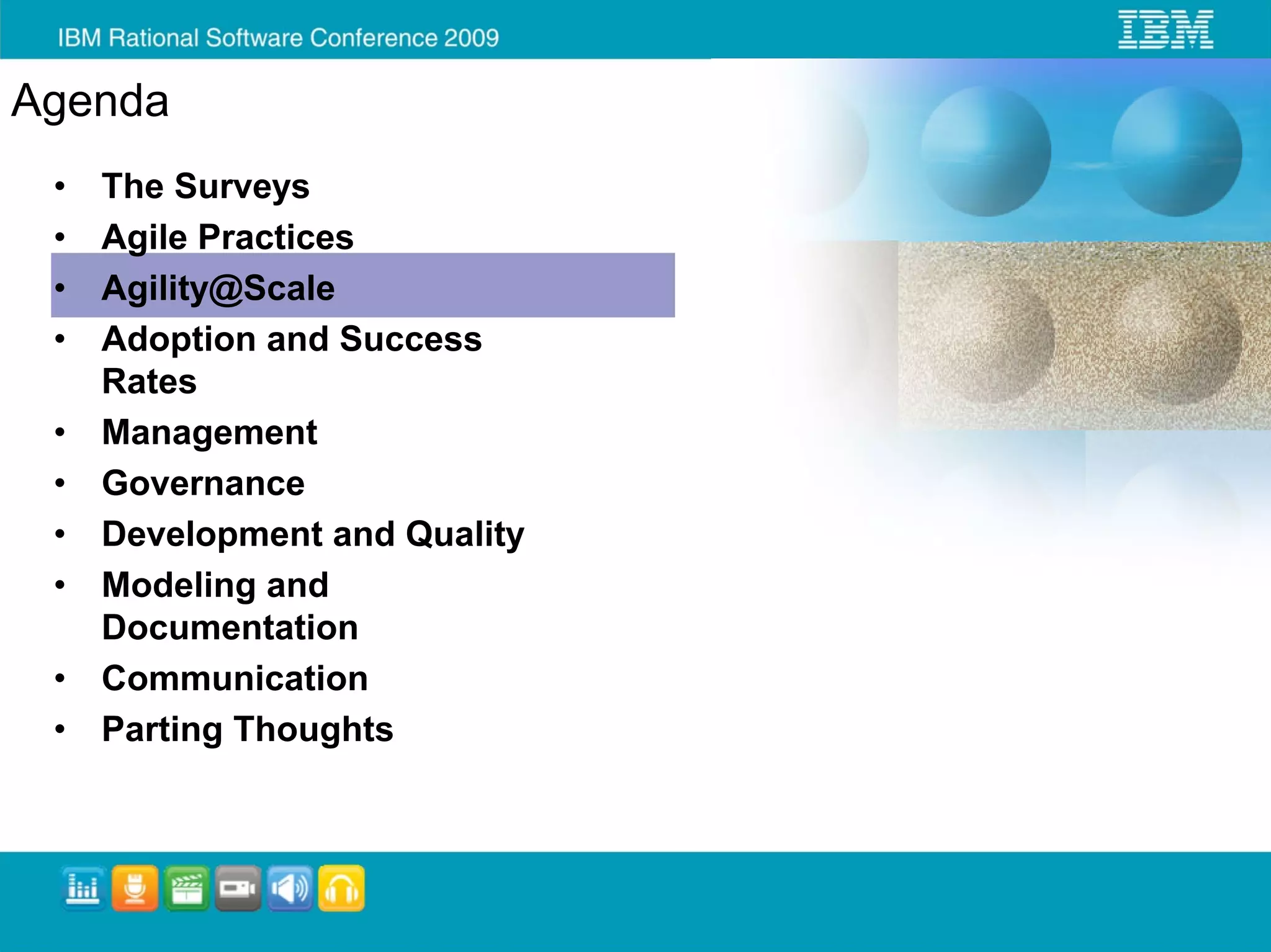 Agenda
 •   The Surveys
 •   Agile Practices
 •   Agility@Scale
 •   Adoption and Success
     Rates
 •   Management
 •   Governance
 •   Development and Quality
 •   Modeling and
     Documentation
 •   Communication
 •   Parting Thoughts
 
