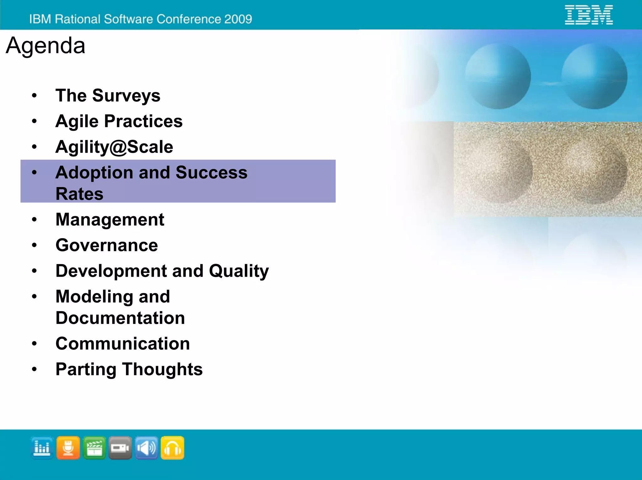 Agenda

 •   The Surveys
 •   Agile Practices
 •   Agility@Scale
 •   Adoption and Success
     Rates
 •   Management
 •   Governance
 •   Development and Quality
 •   Modeling and
     Documentation
 •   Communication
 •   Parting Thoughts
 
