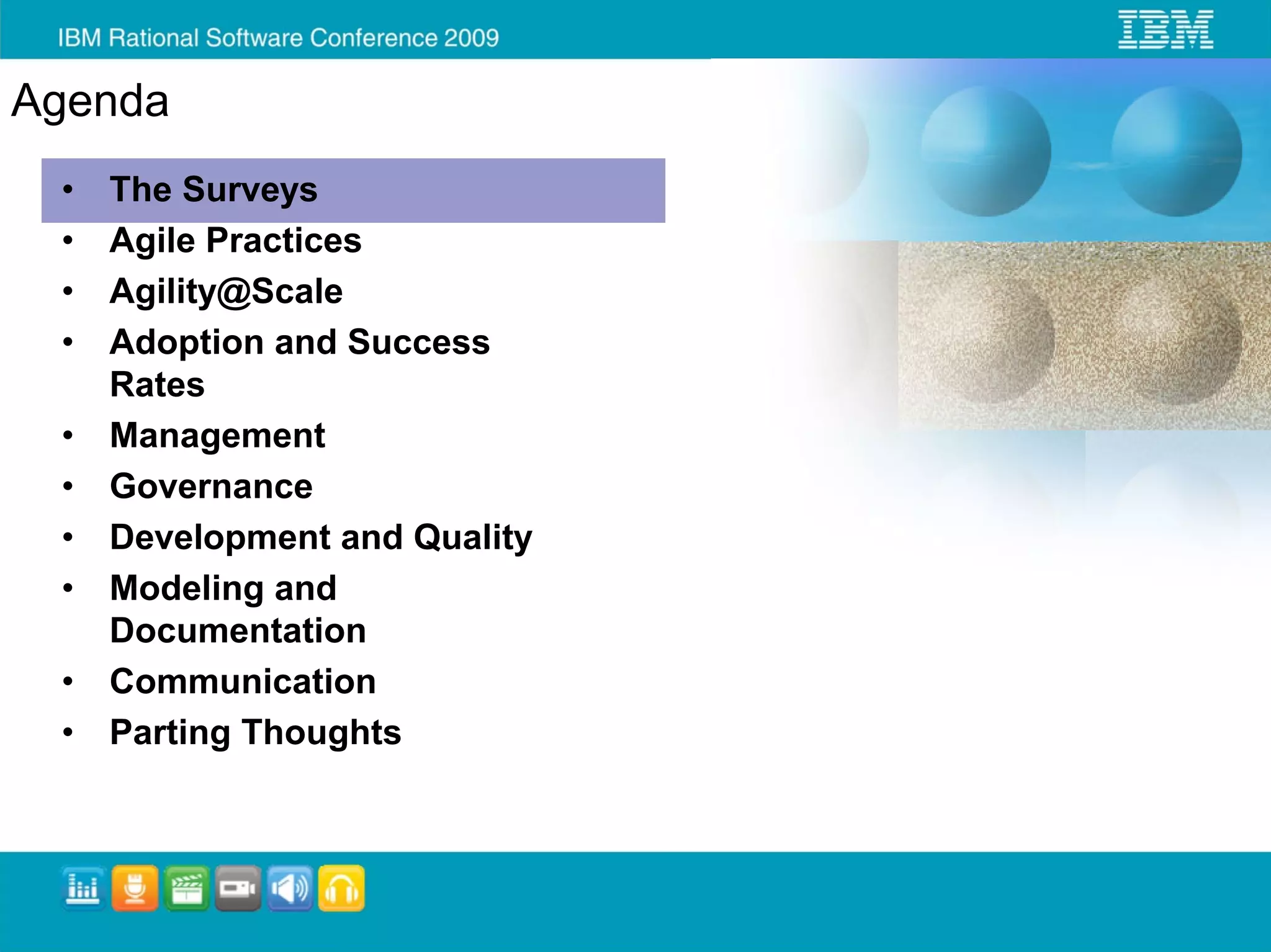 Agenda
 •   The Surveys
 •   Agile Practices
 •   Agility@Scale
 •   Adoption and Success
     Rates
 •   Management
 •   Governance
 •   Development and Quality
 •   Modeling and
     Documentation
 •   Communication
 •   Parting Thoughts
 