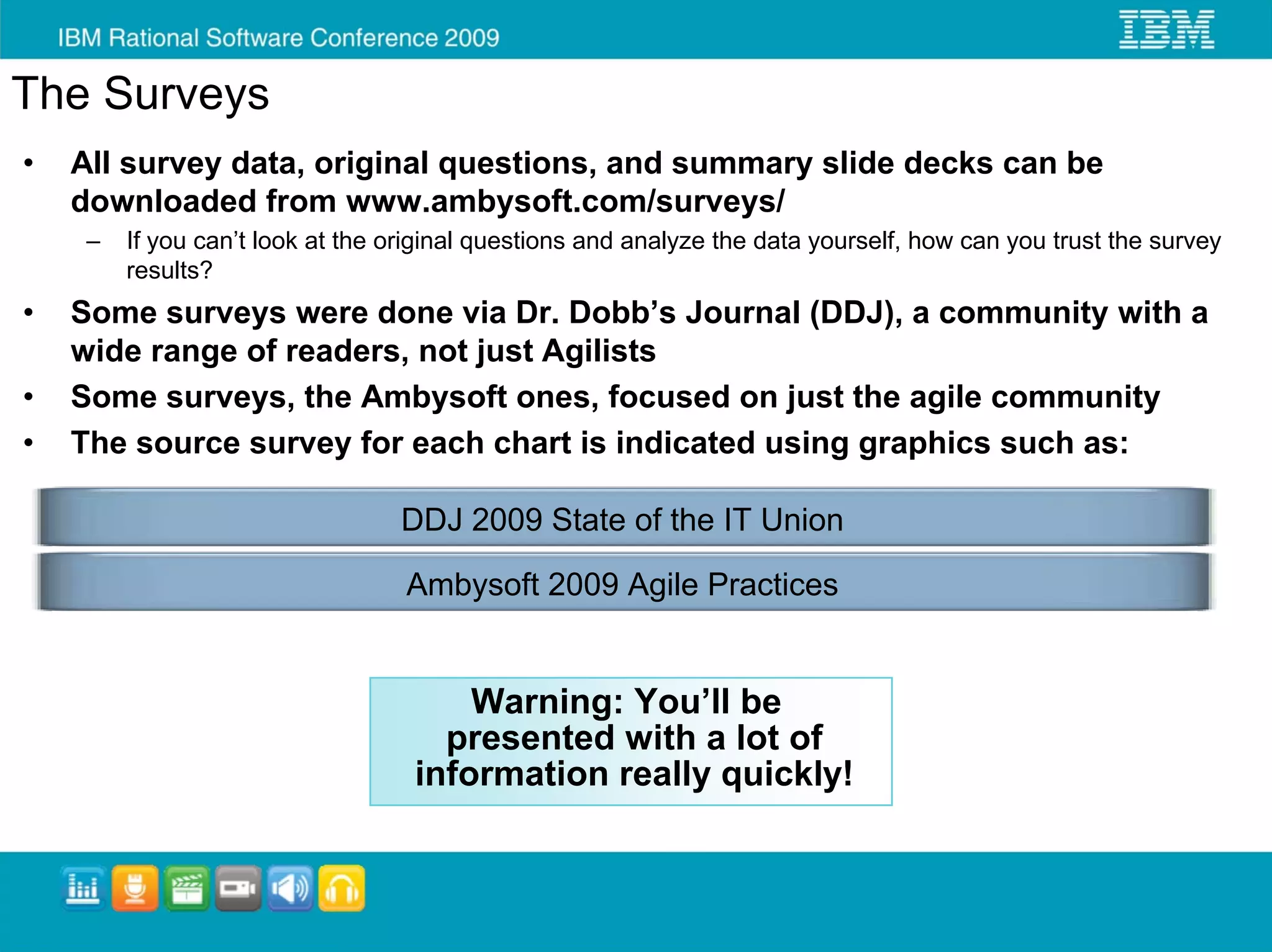 The Surveys
•   All survey data, original questions, and summary slide decks can be
    downloaded from www.ambysoft.com/surveys/
     –   If you can’t look at the original questions and analyze the data yourself, how can you trust the survey
         results?
•   Some surveys were done via Dr. Dobb’s Journal (DDJ), a community with a
    wide range of readers, not just Agilists
•   Some surveys, the Ambysoft ones, focused on just the agile community
•   The source survey for each chart is indicated using graphics such as:

                                  DDJ 2009 State of the IT Union

                                   Ambysoft 2009 Agile Practices


                                        Warning: You’ll be
                                      presented with a lot of
                                    information really quickly!
 