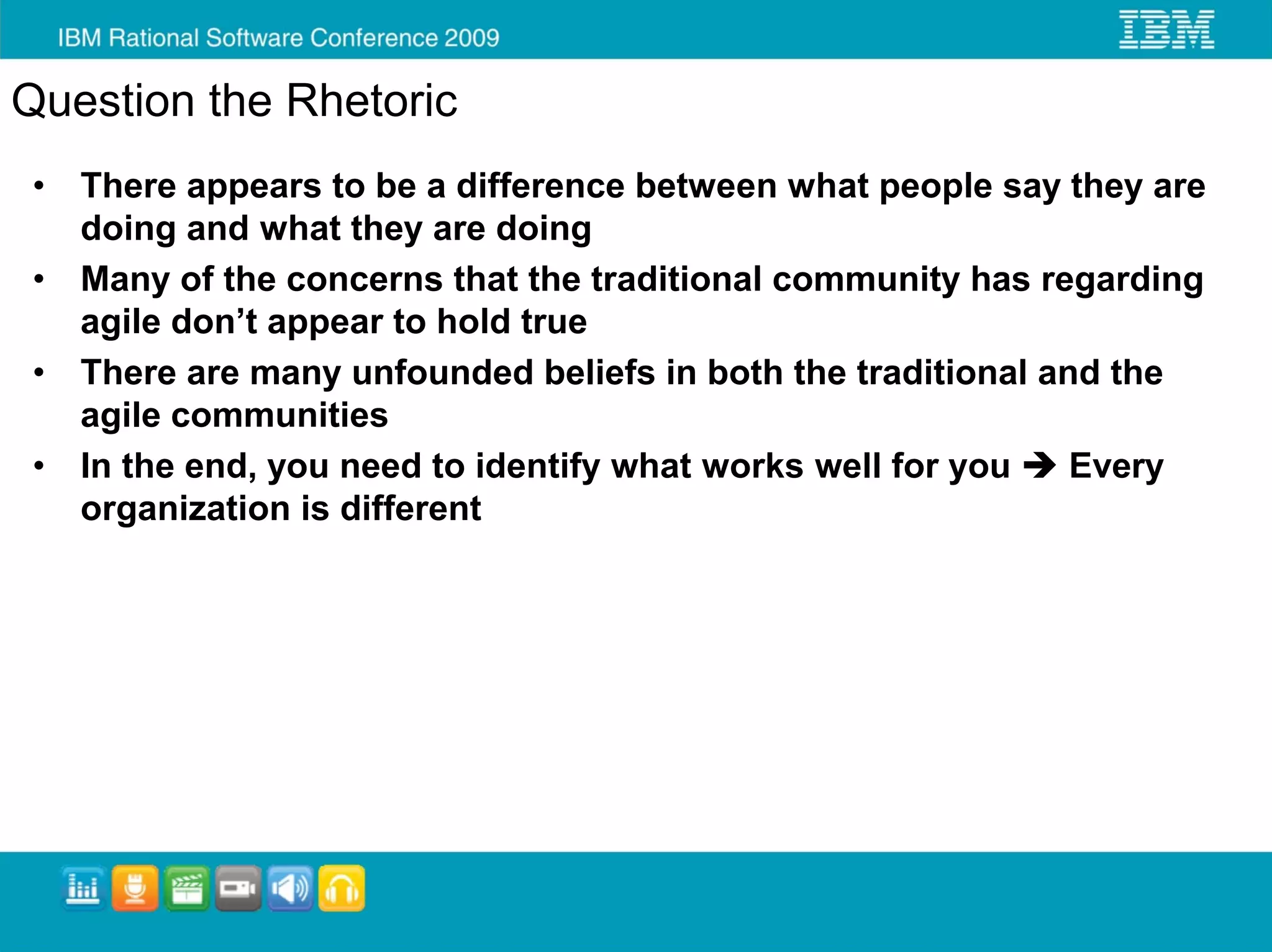 Question the Rhetoric
 •   There appears to be a difference between what people say they are
     doing and what they are doing
 •   Many of the concerns that the traditional community has regarding
     agile don’t appear to hold true
 •   There are many unfounded beliefs in both the traditional and the
     agile communities
 •   In the end, you need to identify what works well for you   Every
     organization is different
 