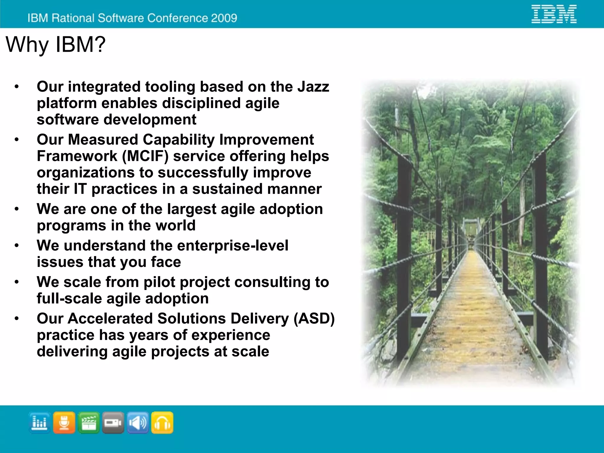 Why IBM?
•   Our integrated tooling based on the Jazz
    platform enables disciplined agile
    software development
•   Our Measured Capability Improvement
    Framework (MCIF) service offering helps
    organizations to successfully improve
    their IT practices in a sustained manner
•   We are one of the largest agile adoption
    programs in the world
•   We understand the enterprise-level
    issues that you face
•   We scale from pilot project consulting to
    full-scale agile adoption
•   Our Accelerated Solutions Delivery (ASD)
    practice has years of experience
    delivering agile projects at scale
 
