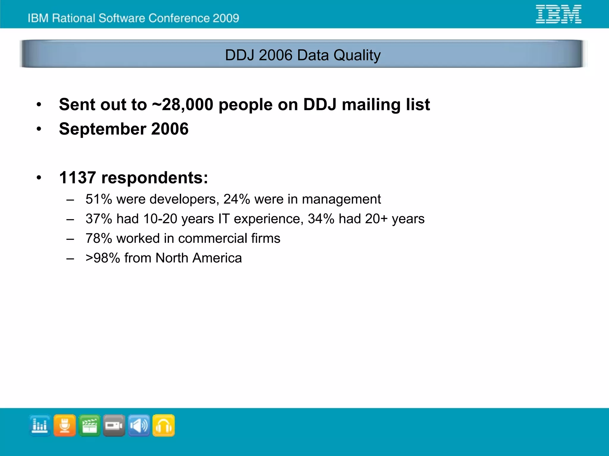 DDJ 2006 Data Quality


•   Sent out to ~28,000 people on DDJ mailing list
•   September 2006

•   1137 respondents:
    –   51% were developers, 24% were in management
    –   37% had 10-20 years IT experience, 34% had 20+ years
    –   78% worked in commercial firms
    –   >98% from North America
 