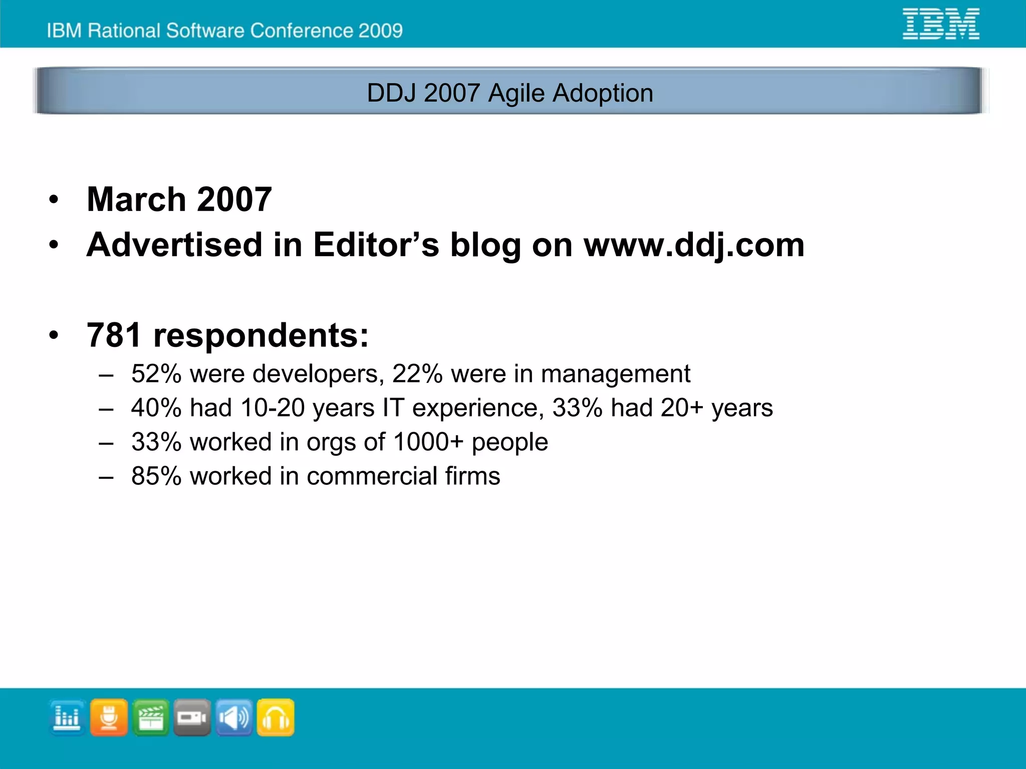 DDJ 2007 Agile Adoption



• March 2007
• Advertised in Editor’s blog on www.ddj.com

• 781 respondents:
  –   52% were developers, 22% were in management
  –   40% had 10-20 years IT experience, 33% had 20+ years
  –   33% worked in orgs of 1000+ people
  –   85% worked in commercial firms
 