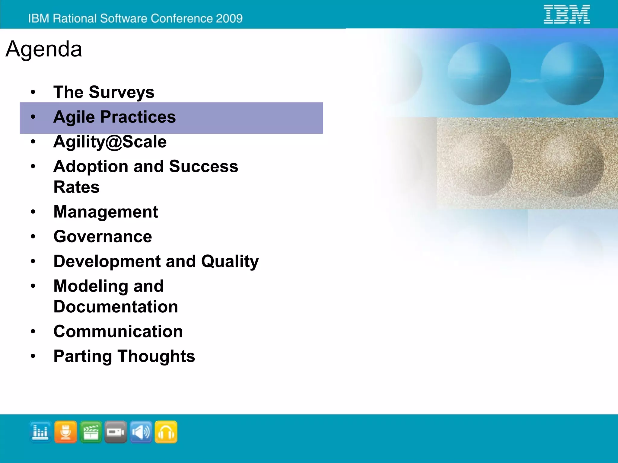 Agenda
 •   The Surveys
 •   Agile Practices
 •   Agility@Scale
 •   Adoption and Success
     Rates
 •   Management
 •   Governance
 •   Development and Quality
 •   Modeling and
     Documentation
 •   Communication
 •   Parting Thoughts
 