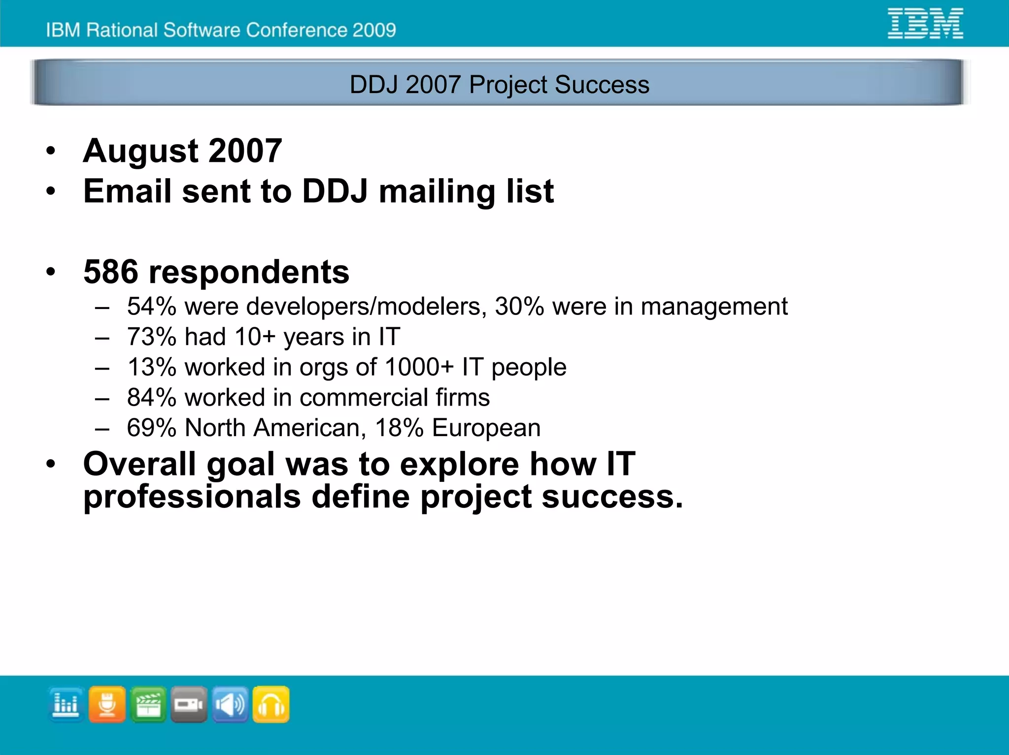 DDJ 2007 Project Success

• August 2007
• Email sent to DDJ mailing list

• 586 respondents
   –   54% were developers/modelers, 30% were in management
   –   73% had 10+ years in IT
   –   13% worked in orgs of 1000+ IT people
   –   84% worked in commercial firms
   –   69% North American, 18% European
• Overall goal was to explore how IT
  professionals define project success.
 