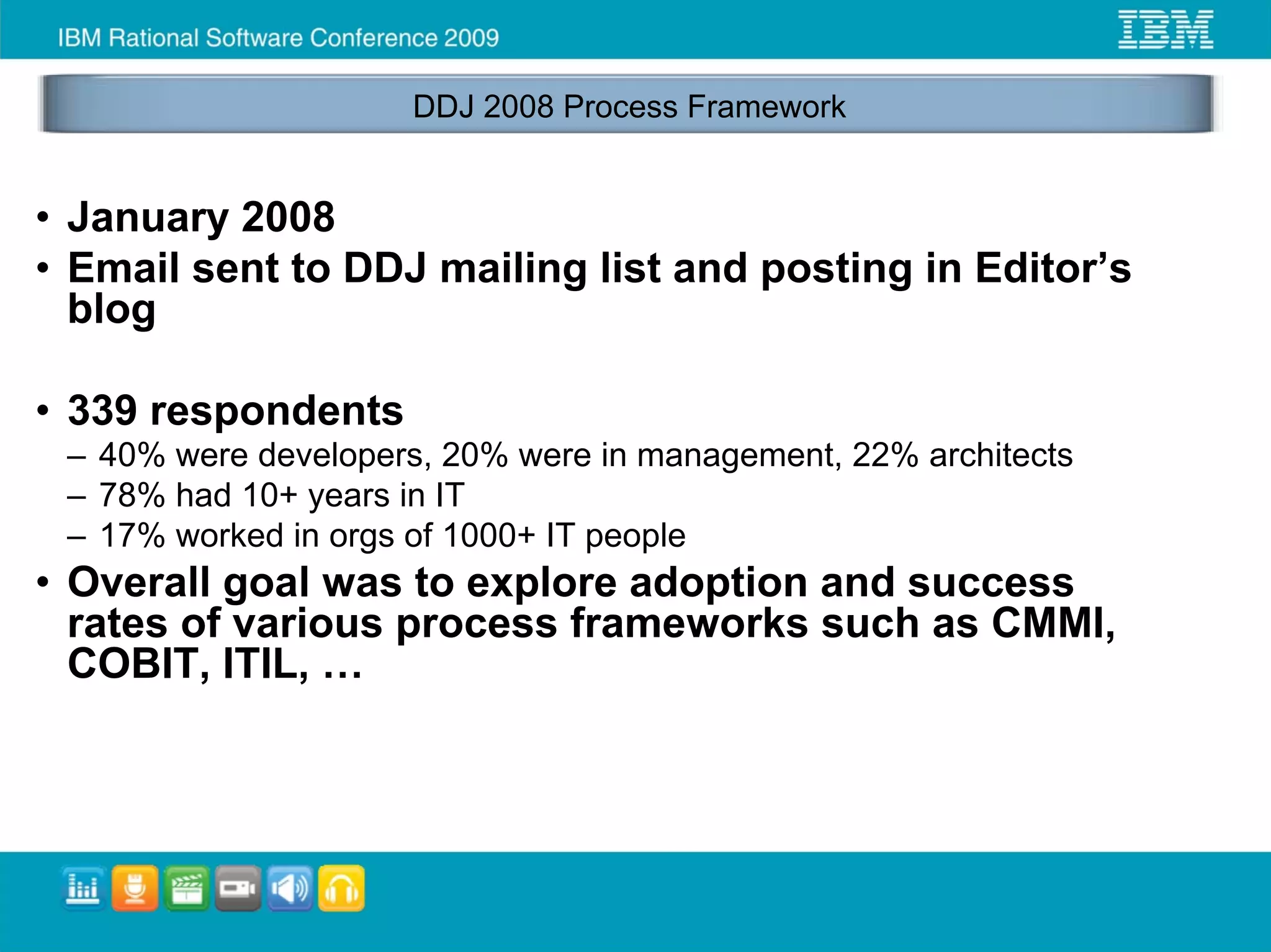 DDJ 2008 Process Framework


• January 2008
• Email sent to DDJ mailing list and posting in Editor’s
  blog

• 339 respondents
 – 40% were developers, 20% were in management, 22% architects
 – 78% had 10+ years in IT
 – 17% worked in orgs of 1000+ IT people
• Overall goal was to explore adoption and success
  rates of various process frameworks such as CMMI,
  COBIT, ITIL, …
 