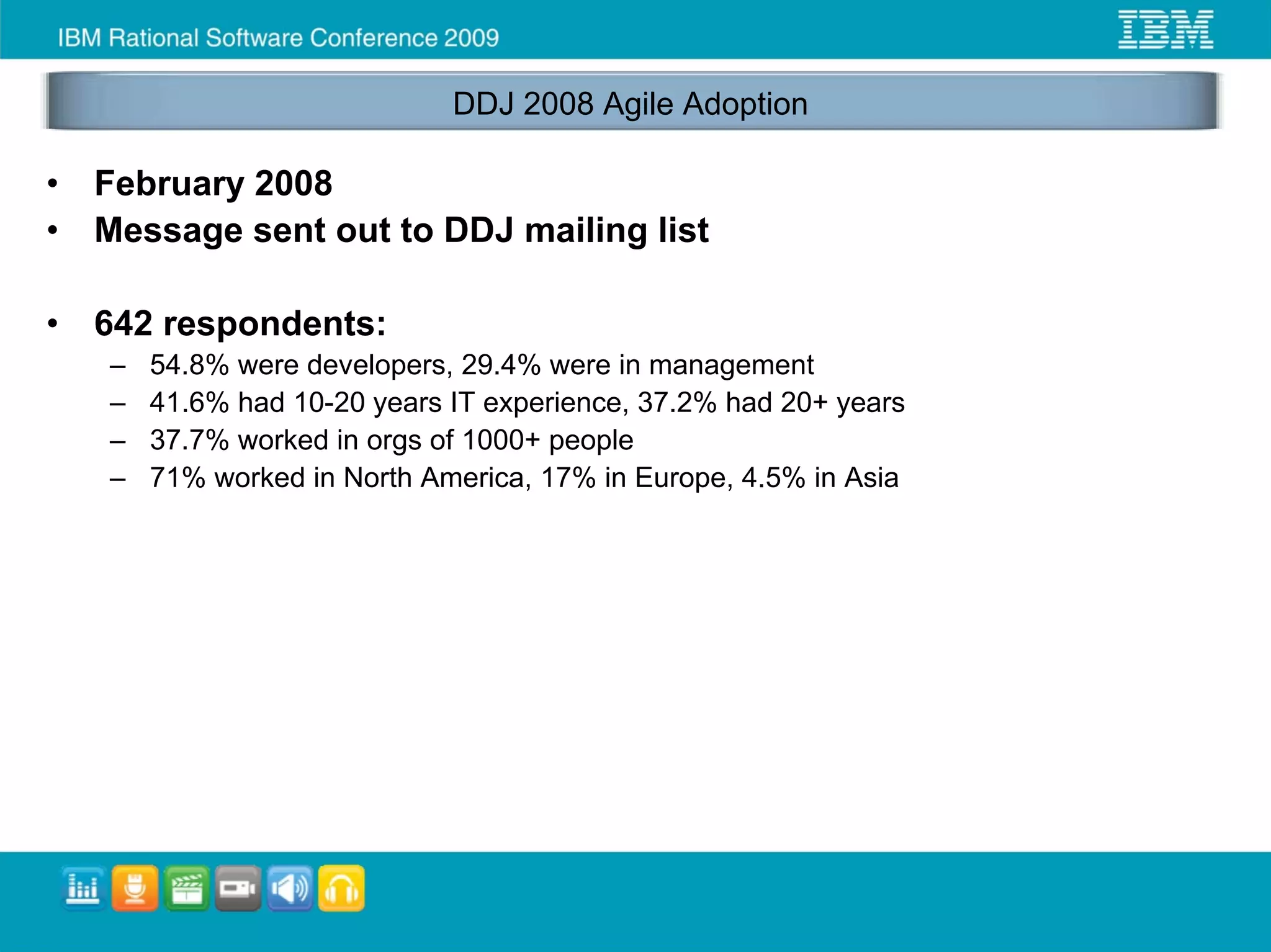 DDJ 2008 Agile Adoption

•   February 2008
•   Message sent out to DDJ mailing list

•   642 respondents:
    –   54.8% were developers, 29.4% were in management
    –   41.6% had 10-20 years IT experience, 37.2% had 20+ years
    –   37.7% worked in orgs of 1000+ people
    –   71% worked in North America, 17% in Europe, 4.5% in Asia
 