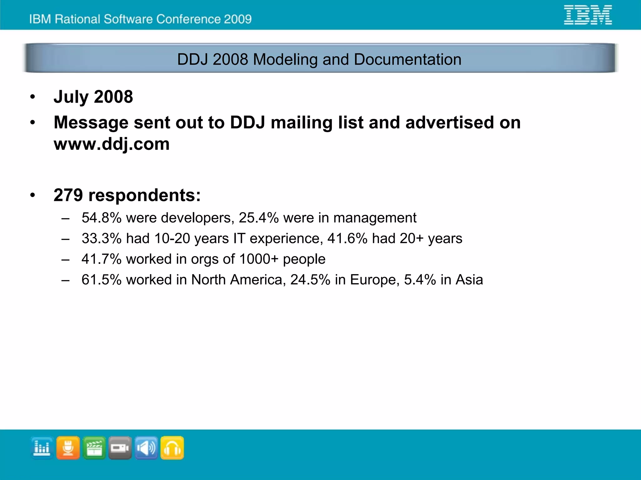 DDJ 2008 Modeling and Documentation

•   July 2008
•   Message sent out to DDJ mailing list and advertised on
    www.ddj.com

•   279 respondents:
    –   54.8% were developers, 25.4% were in management
    –   33.3% had 10-20 years IT experience, 41.6% had 20+ years
    –   41.7% worked in orgs of 1000+ people
    –   61.5% worked in North America, 24.5% in Europe, 5.4% in Asia
 