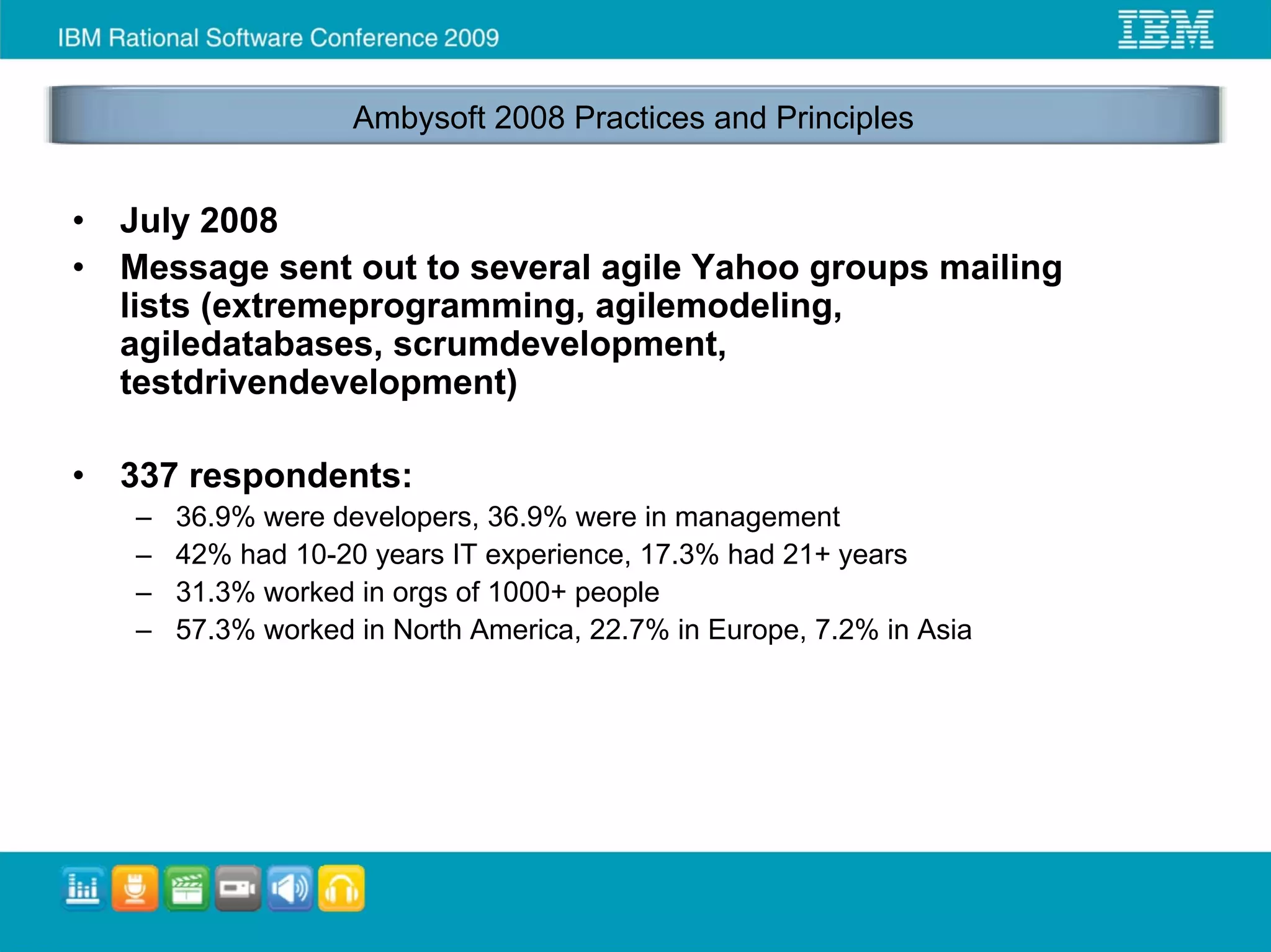 Ambysoft 2008 Practices and Principles


•   July 2008
•   Message sent out to several agile Yahoo groups mailing
    lists (extremeprogramming, agilemodeling,
    agiledatabases, scrumdevelopment,
    testdrivendevelopment)

•   337 respondents:
    –   36.9% were developers, 36.9% were in management
    –   42% had 10-20 years IT experience, 17.3% had 21+ years
    –   31.3% worked in orgs of 1000+ people
    –   57.3% worked in North America, 22.7% in Europe, 7.2% in Asia
 