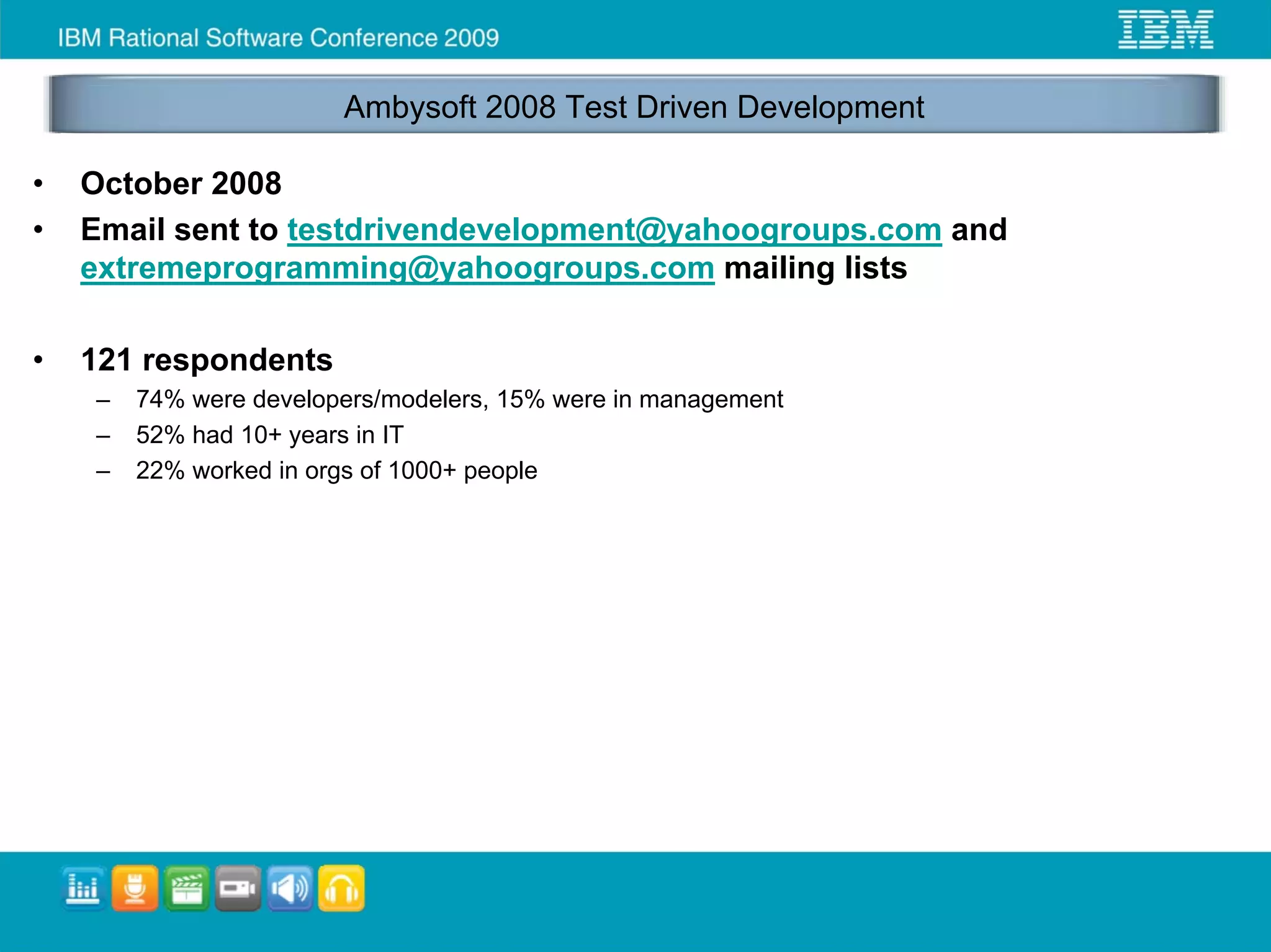 Ambysoft 2008 Test Driven Development

•   October 2008
•   Email sent to testdrivendevelopment@yahoogroups.com and
    extremeprogramming@yahoogroups.com mailing lists

•   121 respondents
    –   74% were developers/modelers, 15% were in management
    –   52% had 10+ years in IT
    –   22% worked in orgs of 1000+ people
 