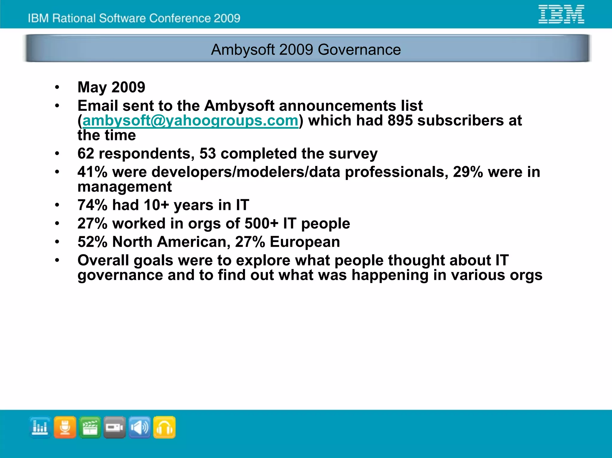 Ambysoft 2009 Governance

•   May 2009
•   Email sent to the Ambysoft announcements list
    (ambysoft@yahoogroups.com) which had 895 subscribers at
    the time
•   62 respondents, 53 completed the survey
•   41% were developers/modelers/data professionals, 29% were in
    management
•   74% had 10+ years in IT
•   27% worked in orgs of 500+ IT people
•   52% North American, 27% European
•   Overall goals were to explore what people thought about IT
    governance and to find out what was happening in various orgs
 