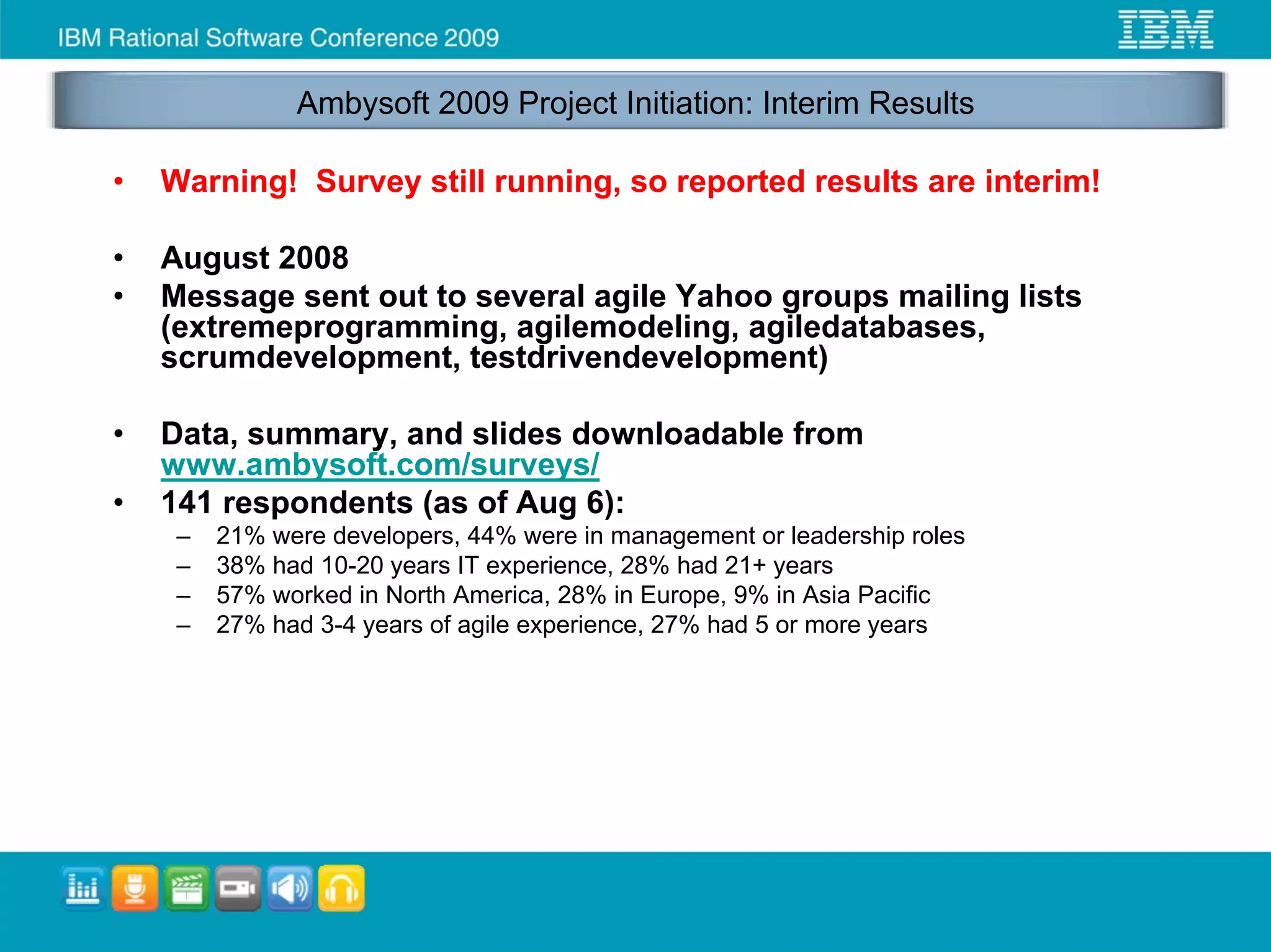 Ambysoft 2009 Project Initiation: Interim Results

•   Warning! Survey still running, so reported results are interim!

•   August 2008
•   Message sent out to several agile Yahoo groups mailing lists
    (extremeprogramming, agilemodeling, agiledatabases,
    scrumdevelopment, testdrivendevelopment)

•   Data, summary, and slides downloadable from
    www.ambysoft.com/surveys/
•   141 respondents (as of Aug 6):
     –   21% were developers, 44% were in management or leadership roles
     –   38% had 10-20 years IT experience, 28% had 21+ years
     –   57% worked in North America, 28% in Europe, 9% in Asia Pacific
     –   27% had 3-4 years of agile experience, 27% had 5 or more years
 