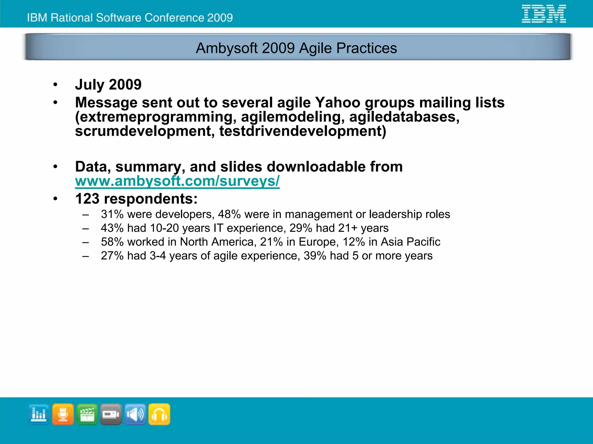 Ambysoft 2009 Agile Practices

•   July 2009
•   Message sent out to several agile Yahoo groups mailing lists
    (extremeprogramming, agilemodeling, agiledatabases,
    scrumdevelopment, testdrivendevelopment)

•   Data, summary, and slides downloadable from
    www.ambysoft.com/surveys/
•   123 respondents:
     –   31% were developers, 48% were in management or leadership roles
     –   43% had 10-20 years IT experience, 29% had 21+ years
     –   58% worked in North America, 21% in Europe, 12% in Asia Pacific
     –   27% had 3-4 years of agile experience, 39% had 5 or more years
 