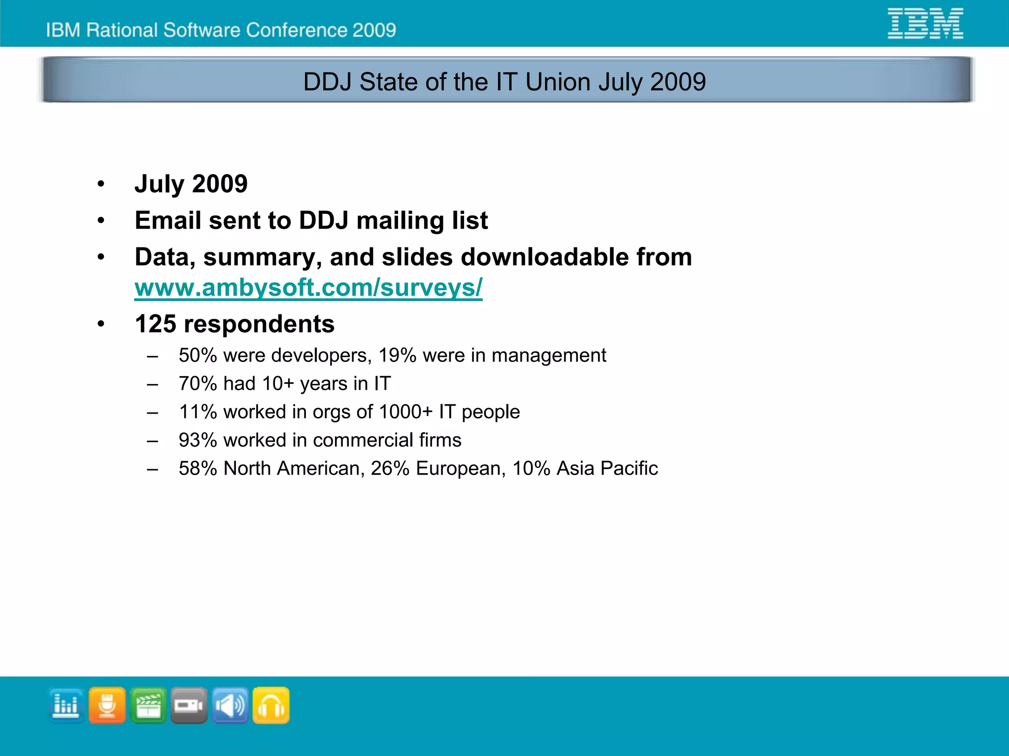 DDJ State of the IT Union July 2009



•   July 2009
•   Email sent to DDJ mailing list
•   Data, summary, and slides downloadable from
    www.ambysoft.com/surveys/
•   125 respondents
    –   50% were developers, 19% were in management
    –   70% had 10+ years in IT
    –   11% worked in orgs of 1000+ IT people
    –   93% worked in commercial firms
    –   58% North American, 26% European, 10% Asia Pacific
 