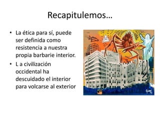 Recapitulemos…
• La ética para sí, puede
  ser definida como
  resistencia a nuestra
  propia barbarie interior.
• L a civilización
  occidental ha
  descuidado el interior
  para volcarse al exterior
 