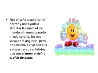• Nos enseña a soportar el
  horror y nos ayuda a
  afrontar la crueldad del
  mundo, sin enmascararlo
  ni edulcorarla. No nos
  salva de la angustia, pero
  nos enseña a vivir con ella
  y a suscitar sus antídotos
  que son el amor a vivir y
  el vivir de amor.
 