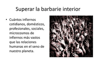 Superar la barbarie interior
• Cuántos infiernos
  cotidianos, domésticos,
  profesionales, sociales,
  microcosmos de
  infiernos más vastos
  que las relaciones
  humanas en el seno de
  nuestro planeta.
 