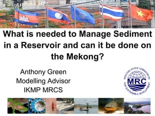 Mekong Forum on Water, Food and Energy
7-9 Dec 2011, Phnom Penh , Cambodia




 What is needed to Manage Sediment
 in a Reservoir and can it be done on
            the Mekong?
             Anthony Green
            Modelling Advisor
              IKMP MRCS
 