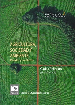 1



                                       Serie Monografías
                                       I S S N
                                                             2
                                                 2 218 - 5 6 8 2




AGRICULTURA,
SOCIEDAD Y
AMBIENTE
Miradas y conﬂictos

                                  Carlos Reboratti
                                  (coordinador)




        Maestría en Estudios Sociales Agrarios
 