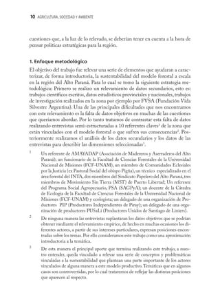 10 AGRICULTURA, SOCIEDAD Y AMBIENTE



cuestiones que, a la luz de lo relevado, se deberían tener en cuenta a la hora de
pensar políticas estratégicas para la región.


1. Enfoque metodológico
El objetivo del trabajo fue relevar una serie de elementos que ayudaran a carac-
terizar, de forma introductoria, la sustentabilidad del modelo forestal a escala
en la región del Alto Paraná. Para lo cual se tomo la siguiente estrategia me-
todológica: Primero se realizo un relevamiento de datos secundarios, esto es:
trabajos cientíﬁcos escritos, datos estadísticos provinciales y nacionales, trabajos
de investigación realizados en la zona por ejemplo por FVSA (Fundación Vida
Silvestre Argentina). Una de las principales diﬁcultades que nos encontramos
con este relevamiento es la falta de datos objetivos en muchas de las cuestiones
que queríamos abordar. Por lo tanto tratamos de contrastar esta falta de datos
realizando entrevistas semi-estructuradas a 10 referentes claves1 de la zona que
están vinculados con el modelo forestal o que sufren sus consecuencias2. Pos-
teriormente realizamos el análisis de los datos secundarios y los datos de las
entrevistas para describir las dimensiones seleccionadas3.
1
      Un referente de AMAYADAP (Asociación de Madereros y Aserraderos del Alto
      Paraná); un funcionario de la Facultad de Ciencias Forestales de la Universidad
      Nacional de Misiones (FCF-UNAM), un miembro de Comunidades Eclesiales
      por la Justicia (ex Pastoral Social del obispo Pigña), un técnico especializado en el
      área forestal del INTA, dos miembros del Sindicato Papelero del Alto Paraná, tres
      miembros de Movimiento Sin Tierra (MST) de Puerto Libertad; Un referente
      del Programa Social Agropecuario, PSA (SAGPyA); un docente de la Cátedra
      de Ecología de la Facultad de Ciencias Forestales de la Universidad Nacional de
      Misiones (FCF-UNAM) y ecologista; un delegado de una organización de Pro-
      ductores PIP (Productores Independientes de Piray); un delegado de una orga-
      nización de productores PUSaLi (Productores Unidos de Santiago de Liniers).
2
      De ninguna manera las entrevistas suplantaran los datos objetivos que se podrían
      obtener mediante el relevamiento empírico, de hecho en muchas ocasiones los di-
      ferentes actores, a partir de sus intereses particulares, expresan posiciones encon-
      tradas sobre los temas. Por ello consideramos este trabajo como una aproximación
      introductoria a la temática.
3
      De esta manera el principal aporte que termina realizando este trabajo, a nues-
      tro entender, queda vinculado a relevar una serie de conceptos y problemáticas
      vinculadas a la sustentabilidad que plantean una parte importante de los actores
      vinculados de alguna manera a este modelo productivo. Temáticas que en algunos
      casos son controvertidas, por lo cual trataremos de reﬂejar las distintas posiciones
      que aparecen al respecto.
 