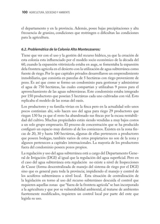 100 AGRICULTURA, SOCIEDAD Y AMBIENTE



el departamento y en la provincia. Además, posee bajas precipitaciones y alta
frecuencia de granizo, condiciones que restringen o diﬁcultan las condiciones
para la agricultura.


6.2. Problemática de la Colonia Alto Montecaseros:
Tiene que ver con el uso y la gestión del recurso hídrico, ya que la creación de
esta colonia esta inﬂuenciado por el modelo socio económico de la década del
60, cuando la expansión vitivinícola estaba en auge, se fomentaba la expansión
dela frontera agrícola en el desierto con la utilización de agua subterránea como
fuente de riego. Por lo que capitales privados desarrollaron un emprendimiento
inmobiliario, que consistía en parcelas de 5 hectáreas con riego proveniente de
pozo. Es así que como se formo un condominio para gestionar y administrar
el agua de 750 hectáreas, las cuales compartían y utilizaban 9 pozos para el
aprovechamiento de las aguas subterráneas. Este condominio estaba integrado
por 150 productores que poseían 5 hectáreas cada uno cultivadas con vid. Esto
replicaba el modelo de las zonas del oasis.
Los productores y su familia vivían en la ﬁnca pero en la actualidad solo unos
pocos continúan ahí, solo hacen uso del agua para riego 29 productores que
riegan 130 ha ya que el resto ha abandonado sus ﬁncas por la escasa rentabili-
dad del cultivo. Muchas propiedades están siendo vendidas a muy bajos costos
a un solo grupo empresario. El proceso de concentración que se ha producido
conﬁguró un espacio muy distinto al de los comienzos. Existen en la zona ﬁn-
cas de 20, 30 y hasta 100 hectáreas, algunas de ellas pertenecen a productores
que poseen bodegas, también varios de estos propietarios no son de la zona y
algunos pertenecen a capitales internacionales. La mayoría de los productores
fuera del condominio poseen pozos propios.
La regulación y uso del agua subterránea está a cargo del Departamento Gene-
ral de Irrigación (DGI) al igual que la regulación del agua superﬁcial. Pero en
el caso del agua subterránea esta regulación no existe a nivel de Inspecciones
de Cause (forma descentralizada de manejo del sistema de riego por el DGI)
sino que es general para toda la provincia; impidiendo el manejo y control de
los acuíferos subterráneos a nivel local. Esta situación de centralización de
la legislación en torno al uso del recurso subterráneo descuida el control que
requieren aquellas zonas que “fuera de la frontera agrícola” se han incorporado
a la agricultura y que por su vulnerabilidad ambiental, al tratarse de ambientes
fuertemente modiﬁcados, requieren un control local por parte del ente que
legisla su uso.
 