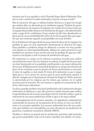 102 AGRICULTURA, SOCIEDAD Y AMBIENTE



teníamos por la uva equivalía a ocho Chevrolet Super Sport 0 kilómetro. Este
año no voy a cosechar ni media camionada y el precio esta por el suelo”
Para la extracción del agua se utilizan bombas eléctricas y el gasto de energía
que realizan debe ser afrontado por el condómino regante. También los gastos
de mantenimiento de los pozos, las hijuelas y los sueldos de un tomero (persona
encargada del prendido del pozo y la distribución del agua) y del administrador
están a cargo de los condóminos. Como muchos de ellos han abandonado sus
ﬁncas por la escasa rentabilidad del cultivo de la vid, los gastos ﬁjos para aque-
llos que aún continúan regando sus propiedades, son muy elevados.
En la distribución del agua, desde los pozos hacia las ﬁncas de los regantes, las
pérdidas de agua son muy importantes disminuyendo la eﬁciencia del riego.
Estas pérdidas se producen porque las distancias a recorrer son muy grandes
y las hijuelas no están impermeabilizadas. Además los suelos presentes en esta
localidad son arenosos, lo que acentúa aún más las pérdidas de agua por inﬁl-
tración en las hijuelas y todo el sistema de distribución del agua.
El condominio no cuenta con la solvencia económica necesaria para realizar
una perforación nueva. Por esta situación no realizan el segado de los pozos que
no están funcionando en la actualidad, contribuyendo a una mayor salinización
del recurso. El Departamento General de Irrigación no otorga más derechos de
pozos de los existentes y para la apertura de nuevas perforaciones es necesario
el cierre de aquellas en mal estado. El temor del condominio es que si ciegan
algún pozo y al no poseer los recursos para la nueva perforación, pierden el
derecho otorgado por el departamento General de Irrigación. Dicha situación
es aprovechada por las empresas que los rodean, que cuentan con el capital
necesario para la inversión. De esta manera, se agudiza la concentración de la
tierra y del recurso subterráneo.
Las ﬁncas grandes también vivencian la problemática de la salinización del agua
subterránea, la diferencia es que ellos poseen el capital necesario para realizar
la reprofundización de los pozos para llegar al tercer nivel del acuífero o para la
realización de una nueva perforación, donde el agua es de mejor calidad.
La sobreexplotación de los recursos naturales y la degradación ambiental han
caracterizado los procesos de incorporación de las tierras, en este caso del de-
sierto, a la economía capitalista. Los recursos ambientales han sido una condi-
ción, pero también una externalidad y un costo del proceso de producción de
ganancias y excedentes económicos (Zarrilli, 2000:3).
También se observa en general que los productores presentan edad avanzada,
que poseen propiedades cada vez de menor superﬁcie esto debido a la retrac-
 