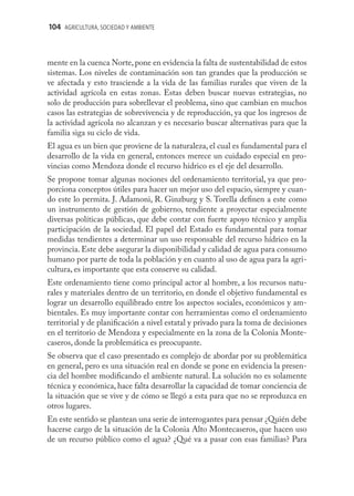 104 AGRICULTURA, SOCIEDAD Y AMBIENTE



mente en la cuenca Norte, pone en evidencia la falta de sustentabilidad de estos
sistemas. Los niveles de contaminación son tan grandes que la producción se
ve afectada y esto trasciende a la vida de las familias rurales que viven de la
actividad agrícola en estas zonas. Estas deben buscar nuevas estrategias, no
solo de producción para sobrellevar el problema, sino que cambian en muchos
casos las estrategias de sobrevivencia y de reproducción, ya que los ingresos de
la actividad agrícola no alcanzan y es necesario buscar alternativas para que la
familia siga su ciclo de vida.
El agua es un bien que proviene de la naturaleza, el cual es fundamental para el
desarrollo de la vida en general, entonces merece un cuidado especial en pro-
vincias como Mendoza donde el recurso hídrico es el eje del desarrollo.
Se propone tomar algunas nociones del ordenamiento territorial, ya que pro-
porciona conceptos útiles para hacer un mejor uso del espacio, siempre y cuan-
do este lo permita. J. Adamoni, R. Ginzburg y S. Torella deﬁnen a este como
un instrumento de gestión de gobierno, tendiente a proyectar especialmente
diversas políticas públicas, que debe contar con fuerte apoyo técnico y amplia
participación de la sociedad. El papel del Estado es fundamental para tomar
medidas tendientes a determinar un uso responsable del recurso hídrico en la
provincia. Este debe asegurar la disponibilidad y calidad de agua para consumo
humano por parte de toda la población y en cuanto al uso de agua para la agri-
cultura, es importante que esta conserve su calidad.
Este ordenamiento tiene como principal actor al hombre, a los recursos natu-
rales y materiales dentro de un territorio, en donde el objetivo fundamental es
lograr un desarrollo equilibrado entre los aspectos sociales, económicos y am-
bientales. Es muy importante contar con herramientas como el ordenamiento
territorial y de planiﬁcación a nivel estatal y privado para la toma de decisiones
en el territorio de Mendoza y especialmente en la zona de la Colonia Monte-
caseros, donde la problemática es preocupante.
Se observa que el caso presentado es complejo de abordar por su problemática
en general, pero es una situación real en donde se pone en evidencia la presen-
cia del hombre modiﬁcando el ambiente natural. La solución no es solamente
técnica y económica, hace falta desarrollar la capacidad de tomar conciencia de
la situación que se vive y de cómo se llegó a esta para que no se reproduzca en
otros lugares.
En este sentido se plantean una serie de interrogantes para pensar ¿Quién debe
hacerse cargo de la situación de la Colonia Alto Montecaseros, que hacen uso
de un recurso público como el agua? ¿Qué va a pasar con esas familias? Para
 