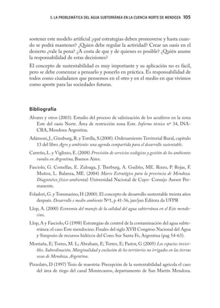 5. LA PROBLEMÁTICA DEL AGUA SUBTERRÁNEA EN LA CUENCIA NORTE DE MENDOZA       105



sostener este modelo artiﬁcial ¿qué estrategias deben promoverse y hasta cuan-
do se podrá mantener? ¿Quien debe regular la actividad? Crear un oasis en el
desierto ¿vale la pena? ¿A costa de que y de quienes es posible? ¿Quién asume
la responsabilidad de estas decisiones?
El concepto de sustentabilidad es muy importante y su aplicación no es fácil,
pero se debe comenzar a pensarlo y ponerlo en práctica. Es responsabilidad de
todos como ciudadanos que pensemos en el otro y en el medio en que vivimos
como aporte para las sociedades futuras.



Bibliografía
Alvares y otros (2003). Estudio del proceso de salinización de los acuíferos en la zona
   Este del oasis Norte. Área de restricción zona Este. Informe técnico nº 34, INA-
   CRA, Mendoza Argentina.
Adámoni, J., Ginzburg, R. y Torella, S.(2008). Ordenamiento Territorial Rural, capítulo
   13 del libro Agro y ambiente: una agenda compartida para el desarrollo sustentable.
Carreño, L. y Viglizzo, E. (2008) Provisión de servicios ecológicos y gestión de los ambientes
   rurales en Argentina, Buenos Aires.
Fasciolo, G. Comellas, E. Zuloaga, J. Therburg, A. Gudiño, ME. Rizzo, P. Rojas, F.
    Muñoz, L. Balanza, ME. (2004) Marco Estratégico para la provincia de Mendoza.
    Diagnóstico físico-ambiental; Universidad Nacional de Cuyo- Consejo Asesor Per-
    manente.
Foladori, G. y Tommasino, H (2000). El concepto de desarrollo sustentable treinta años
    después. Desarrollo e medio ambiente Nº1, p 41-56, jan/jun Editora da UFPR
Llop, A. (2000) Economía del manejo de la calidad del agua subterránea en el Este mendo-
   cino.
Llop, A y Fasciolo, G (1998) Estrategías de control de la contaminación del agua subte-
   rránea: el caso Este mendocino. Finales del siglo XVII Congreso Nacional del Agua
   y Simposio de recursos hídricos del Cono Sur Santa Fe, Argentina (pag 54-63).
Montaña, E; Torres, M. L; Abraham, E; Torres, E; Pastor, G (2005) Los espacios invisi-
  bles. Subordinación, Marginalidad y exclusión de los territorios no irrigados en las tierras
  secas de Mendoza, Argentina.
Pizzolato, D (1997) Tesis de maestría: Precepción de la sustentabilidad agrícola el caso
    del área de riego del canal Montecasros, departamento de San Martín Mendoza.
 