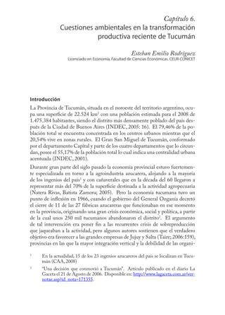 Capítulo109
                                                         6.
              Cuestiones ambientales en la transformación
                          productiva reciente de Tucumán

                                                    Esteban Emilio Rodríguez
                  Licenciado en Economía, Facultad de Ciencias Económicas. CEUR-CONICET




Introducción
La Provincia de Tucumán, situada en el noroeste del territorio argentino, ocu-
pa una superﬁcie de 22.524 km2 con una población estimada para el 2008 de
1.475.384 habitantes, siendo el distrito más densamente poblado del país des-
pués de la Ciudad de Buenos Aires (INDEC, 2005: 16). El 79,46% de la po-
blación total se encuentra concentrada en los centros urbanos mientras que el
20,54% vive en zonas rurales. El Gran San Miguel de Tucumán, conformado
por el departamento Capital y parte de los cuatro departamentos que lo circun-
dan, posee el 55,17% de la población total lo cual indica una centralidad urbana
acentuada (INDEC, 2001).
Durante gran parte del siglo pasado la economía provincial estuvo fuertemen-
te especializada en torno a la agroindustria azucarera, alojando a la mayoría
de los ingenios del país1 y con cañaverales que en la década del 60 llegaron a
representar más del 70% de la superﬁcie destinada a la actividad agropecuaria
(Natera Rivas, Batista Zamora; 2005). Pero la economía tucumana tuvo un
punto de inﬂexión en 1966, cuando el gobierno del General Onganía decretó
el cierre de 11 de las 27 fábricas azucareras que funcionaban en ese momento
en la provincia, originando una gran crisis económica, social y política, a partir
de la cual unos 250 mil tucumanos abandonaron el distrito2. El argumento
de tal intervención era poner ﬁn a las recurrentes crisis de sobreproducción
que jaqueaban a la actividad, pero algunos autores sostienen que el verdadero
objetivo era favorecer a las grandes empresas de Jujuy y Salta (Taire; 2006:159),
provincias en las que la mayor integración vertical y la debilidad de las organi-

1
     En la actualidad, 15 de los 23 ingenios azucareros del país se localizan en Tucu-
     mán (CAA, 2008)
2
     “Una decisión que conmovió a Tucumán”. Artículo publicado en el diario La
     Gaceta el 21 de Agosto de 2006. Disponible en: http://www.lagaceta.com.ar/ver-
     notae.asp?id_nota=171355.
 