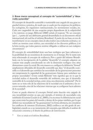 1. EL MODELO DE MONOCULTIVOS DE CONÍFERAS A GRAN ESCALA   11



2. Breve marco conceptual: el concepto de “sustentabilidad” y “desa-
rrollo sostenible”
El concepto de desarrollo sostenible o sustentable esta cargado de una gran va-
guedad teórica y práctica, de modo que es usado por las empresas, los políticos,
los ecologistas, los organismos internacionales, los movimientos sociales, etc.
Cada uno cargándolo de una acepción propia dependiente de la subjetividad
y los intereses en juego. Reborati (2000) señala al respecto: “Es un concepto
que (…) partio de una deﬁnición general desarrollada en un documento oﬁcial
internacional, tal cual fue el informe Bruntland. A partir de esa base, en vez de
transformarse en un concepto claro, la idea realizó una evolución contraria y se
volvió un termino cuasi teórico, una necesidad en los discursos públicos y en
la letra escrita, que todos parecen sentirse obligados a utilizar en casi cualquier
circunstancia”.
El concepto de sostenibilidad tiene una base ecológica que hace referencia a
la posibilidad de un ecosistema de mantenerse en el tiempo. Por lo tanto esta
muy relacionado al concepto de resiliencia. Pero a partir del informe Brundt-
land, con la incorporación de la palabra “desarrollo” el concepto adquiere un
carácter más amplio considerando no solo la dimensión ecológica sino otras
dimensiones como la social. De esta manera se conﬁgura la deﬁnición “formal”
ampliamente difundida del desarrollo sostenible que dice: “el desarrollo soste-
nible es el desarrollo que sastisface las necesidades de las generaciones presentes
sin comprometer la capacidad de las generaciones futuras para sastisfacer sus
propias necesidades”. Como señala Reborati “esto signiﬁca que no es que la
sociedad realiza el desarrollo sostenible del ambiente, sino que el desarrollo
sostenible de la sociedad incluye, entre otras, una dimensión ambiental”. Por lo
tanto no se trata solo de las relaciones de la sociedad con el ambiente y los re-
cursos naturales, sino de las relaciones internas que se conﬁguran hacia adentro
de la sociedad4.
Como se puede observar el concepto formal antes descrito esta cargado de
una versatilidad enorme ya que, por ejemplo, el termino de necesidades esta
indeﬁnido (Guzmán Casado et al., 2000); y no reconoce la diferenciación social
que existe entre los países del mundo y dentro de los países también, por lo que
deﬁnir esas necesidades de “las generaciones” en forma abstracta, sin considerar
los conﬂictos de intereses (Guimaraes, 2002) conlleva a un alto grado de am-
bigüedad, cuando no a un vaciamiento del concepto, que diﬁculta el análisis de
situaciones concretas y el diseño de políticas de intervención.
4
      Esto se señala en el informe Brundtland.
 