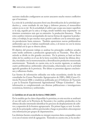110 AGRICULTURA, SOCIEDAD Y AMBIENTE



zaciones sindicales conﬁguraron un sector azucarero mucho menos conﬂictivo
que el tucumano.
La crisis de la actividad azucarera forzó una diversiﬁcación de la actividad pro-
ductiva y, como resultado de este largo y doloroso proceso, el monocultivo
cañero ya no es tal. En la actualidad, el cultivo que ocupa una mayor superﬁcie
es la soja, seguido por la caña y el trigo, siendo también muy importante –en
términos económicos más que en extensión- la producción limonera. Todos
estos cambios vinieron acompañados de nuevas formas de organizar la produc-
ción y el trabajo, lo que muchas veces generó conﬂictos con la estructura agra-
ria prevaleciente hasta entonces. También aparecieron nuevas problemáticas
ambientales que no se habían manifestado antes, o al menos no con la misma
intensidad con la que se observa ahora.
El objetivo del presente trabajo es analizar los principales conﬂictos actuales
entre medio ambiente y producción agropecuaria en Tucumán. Para ello, el
artículo se divide en dos grandes secciones. En la primera, se hará un breve
relato de los cambios en el uso de la tierra ocurridos durante las últimas déca-
das, vinculados con la reestructuración y diversiﬁcación productiva mencionada
anteriormente. Teniendo en cuenta esto, en la sección siguiente, se analizan
cuatro problemáticas ambientales seleccionadas, relacionadas con la actividad
agrícola-ganadera de la provincia. Por último se presentan algunas conclusio-
nes y reﬂexiones ﬁnales.
Las fuentes de información utilizadas son todas secundarias, siendo las más
consultadas los Censos Nacionales Agropecuarios de 1988 y 2002, Censo Ci-
trícola Provincial 2006 y estadísticas publicadas por el Gobierno de Tucumán
y por la Estación Experimental Agroindustrial “Obispo Colombres”. Esta
información es complementada con diversas publicaciones e investigaciones
económicas, históricas y ambientales.


2. Cambios en el uso de la tierra (1960-2007)
En la medida que los datos disponibles lo permitan, en esta sección se analizará
el uso del suelo en la Provincia de Tucumán y los cambios producidos en las
últimas décadas intentando identiﬁcar los procesos de desplazamiento de culti-
vos y expansión de la frontera agropecuaria. En primer lugar, se verá la evolu-
ción de los principales cultivos provinciales y luego se procederá a descomponer
esta información por grupos de departamentos.
Las distintas fuentes consultadas no siempre muestran datos comparables entre
si ni con el mismo nivel de agregación. Teniendo en cuenta esto, se ha recolec-
 