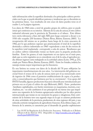 6. CUESTIONES AMBIENTALES EN LA TRANSFORMACIÓN PRODUCTIVA RECIENTE EN TUCUMÁN   111



tado información sobre la superﬁcie destinada a los principales cultivos provin-
ciales con la que se pueda identiﬁcar patrones y tendencias que se discutirán en
las próximas líneas. Los resultados de este cruce de datos pueden verse en el
cuadro 1, en la página siguiente.
Los datos de 1960 están a nivel de grandes grupos de cultivos, pero se puede
intuir qué contienen en su interior. Además de la caña de azúcar, el otro cultivo
industrial relevante para la provincia de Tucumán es el tabaco. Este último
tuvo cierta relevancia a ﬁnes del siglo XIX pero luego comenzó a decaer y en
1930 sólo ocupaba 230 hectáreas (Natera Rivas, Batista Zamora; 2005). La
recuperación del mismo no se produce hasta luego de la crisis azucarera de
1966, por lo que podemos suponer que prácticamente el total de la superﬁcie
destinada a cultivos industriales en 1960 –equivalente a más de dos tercios de
la superﬁcie total implantada- corresponde a caña de azúcar. Resaltamos que
en ambos cultivos industriales tenían un fuerte peso la pequeña producción
familiar. Entre los granos, el más importante en esa época era el maíz pues,
dado que su ciclo vegetativo no es coincidente con el de la caña, el agricultor po-
día obtener ingresos extra trabajando en la actividad cañera (León. 1993, p. 233,
citado por Natera Rivas, Batista Zamora; 2005). Entre los frutales, todavía los
naranjos tenían mayor importancia que los limoneros.
Es una lástima no contar con datos de la década del 70 pues reﬂejarían las
importantes transformaciones de esos años. La intervención del gobierno na-
cional frenó el avance de la caña de azúcar, tanto por el ya mencionado cierre
de ingenios de 1966 como el posterior establecimiento de cupos a la produc-
ción y comercialización que limitaron por ley su crecimiento3. Con apoyo del
INTA Famaillá, algunos productores buscaron diversiﬁcarse introduciendo por
primera vez en el país el cultivo de soja (Reboratti, 2005). Estos productores
-familiares capitalizados, con fuertes inversiones en maquinarias, tractores, cose-
chadoras, etc.- no sólo cambiaron el uso principal de sus tierras sino que impul-
saron una expansión de la frontera agropecuaria seducidos por los altos precios
internacionales que tenían en ese momento los granos y oleaginosas. Este corri-
miento de la frontera tuvo una segunda etapa en la que se unieron productores
de otras actividades de la provincia, productores de otras regiones del país, y una
reducida corriente inmigratoria de agricultores franceses. Esta última etapa, a di-
ferencia de la anterior, se caracteriza por el desarrollo de grandes explotaciones

3
      Ley 19.597 de Regulación de la Producción Azucarera. Publicada en el Boletín
      Oﬁcial el 28 de Abril de 1972. Disponible en: http://consulex.com.ar/Legisla-
      cion/Leyes/L0019597.htm.
 