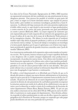 114 AGRICULTURA, SOCIEDAD Y AMBIENTE



Los datos de los Censos Nacionales Agropecuarios de 1988 y 2002 muestran
un exponencial crecimiento del área sembrada con soja, prácticamente la única
oleaginosa presente. Este proceso fue paralelo al ocurrido en gran parte del
país y tiene su origen en la fuerte demanda externa –que empujó los precios
hacia arriba-, pero también en cuestiones tecnológicas, productivas y hasta ﬁ-
nancieras. La difusión del trigo mexicano de ciclo corto permitía implementar
el doble cultivo anual y es aquí donde la soja encontró su lugar, produciéndose
a contra-estación de los países del norte, generando una gran previsibilidad
en cuanto a precios (Reboratti, 2005). La mayor exigencia de nutrientes que
esto representaba para el suelo requería del uso intensivo de agroquímicos, por
lo que el cultivo de la soja vino de la mano de la Revolución Verde primero y
de los transgénicos después. Por último, la escala requerida por el moderno
modelo sojero deja afuera al pequeño productor y coloca en un rol secundario
a los factores tierra y trabajo. La fuerza de trabajo se reemplaza con tecnología
y la tierra puede alquilarse, por lo que el capital pasa a ser el factor más impor-
tante permitiendo la aparición de grandes inversores conocidos como “pools de
siembra” (Reborati, 2005).
Las consecuencias ambientales de la expansión sojera serán tratadas en la próxi-
ma sección. Por lo pronto, interesa remarcar que la mayor superﬁcie destinada
a esta oleaginosa sólo se puede conseguir desplazando otras producciones o
incorporando a la producción nuevas tierras. Esto último está vinculado con el
fuerte desmonte registrado en los últimos años, sobre el que también profundi-
zaremos en la sección siguiente. Con respecto a las actividades desplazadas, la
ganadería y la caña de azúcar parecen haber sido las más afectadas. Pero para
poder aﬁrmar esto, es necesario analizar la información disponible en forma un
poco más desagregada, lo que haremos a continuación.
El análisis a nivel departamental se ve diﬁcultado por el hecho de que en la
década del setenta se adoptó una nueva división administrativa en la provincia,
según la cual se pasó de los 11 departamentos existentes hasta esa fecha a los 17
actuales. El proceso de obtención de un nuevo departamento no implicó úni-
camente la división de otro preexistente (lo cual hubiera permitido recomponer
la estructura anterior por medio de la adición de las subdivisiones), sino que en
varios casos la obtención se realizó a través de la combinación de fracciones de
varios departamentos (Natera Rivas, Batista Zamora; 2005). Es por eso que
éste análisis comenzará con las cifras del CNA de 1988, para lo cual se ha divi-
dido a la provincia en cuatro grupos de departamentos. Esta división, arbitra-
ria, responde al cultivo predominante en cada uno de ellos e ignora los aspectos
geográﬁcos de la Provincia de Tucumán, aunque no sorprende que cada grupo
pueda identiﬁcarse con una zona particular de la provincia.
 