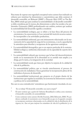 12 AGRICULTURA, SOCIEDAD Y AMBIENTE



Para tratar de superar esta vaguedad conceptual varios autores han realizado un
esfuerzo por sintetizar las dimensiones y características que debe contener el
desarrollo sostenible, así Reborati (2000)5 y Prescott-Alen (1997 en Van Be-
llen, 2004) señala que para analizar la sustentabilidad o el desarrollo sostenible6
se debe considerar, por lo menos, dos dimensiones a saber: las sociales y las am-
bientales. Guimaraes (2002) profundizando este análisis, sostiene que analizar
la sustentabilidad del desarrollo signiﬁca considerar:
• La sustentabilidad ecológica, que se reﬁere a la base física del proceso de
  crecimiento y la conservación y el uso racional del stock de recursos natura-
  les incorporados a las actividades productivas,
• La sustentabilidad ambiental, que está íntimamente relacionada con la ma-
  nutención de la capacidad de carga de los ecosistemas, o sea la capacidad de
  la naturaleza para absorber y recuperarse de las agresiones antrópicas.
• La sustentabilidad demográﬁca, que es un aspecto particular de la sustenta-
  bilidad ecológica y ambiental, relacionado con la capacidad de soporte de la
  naturaleza.
• La sustentabilidad cultural, que reconoce que la base del desenvolvimiento
  reside en la manutención de la diversidad en su sentido más amplio y se
  dirige, por lo tanto, a la integración de la sociedad.
• La sustentabilidad social, que tiene por objetivo la mejoría de la calidad de
  vida de la población.
• La sustentabilidad política, que se vincula estrechamente al proceso de
  construcción de ciudadanía e busca garantizar la incorporación plena de los
  individuos al proceso de desarrollo.
• La sustentabilidad institucional, que proyecta en el propio diseño de las
  instituciones que regulan la sociedad y la economía las dimensiones sociales
  y políticas de la sustentabilidad.
Sin caer en una contradicción7 entendemos que fuertemente vinculada a la sus-

5
      En su trabajo “El desarrollo sostenible: una nueva utopía?”
6
      El autor sostiene que a partir de l Informe Brundtland se utiliza como sinónimo
      el desarrollo sostenible y la sustentabilidad.
7
      Como sostienen varios autores (Sevilla Guzmán, 2002; Reboratti, 2000). No po-
      demos confundir el crecimiento con el desarrollo ya que en el segundo concepto
      se incorporan cuestiones relacionadas con la calidad de vida, la distribución de la
      riqueza, etc. Aun así para mejorar los estandares de vida de la población (y en-
 