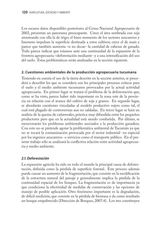 120 AGRICULTURA, SOCIEDAD Y AMBIENTE



Los escasos datos disponibles posteriores al Censo Nacional Agropecuario de
2002, presentan un panorama preocupante. Crece el área sembrada con soja
arrastrando con ella la de trigo; el buen momento de los sectores azucareros y
limonero impulsan la superﬁcie destinada a estos cultivos; crece el de maíz y
parece que también aumenta –o no decae- la cantidad de cabezas de ganado.
Todo parece indicar que estamos ante una continuidad de la expansión de la
frontera agropecuaria –deforestación mediante- y a una intensiﬁcación del uso
del suelo. Estas problemáticas serán analizadas en la sección siguiente.


2. Cuestiones ambientales de la producción agropecuaria tucumana
Teniendo en cuenta el uso de la tierra descrito en la sección anterior, se proce-
derá a describir los que se considera son los principales procesos críticos para
el suelo y el medio ambiente tucumanos provocados por la actual actividad
agropecuaria. En primer lugar se tratará el problema de la deforestación que,
como se ha visto, parece haber sido importante en la zona este de la provin-
cia en relación con el avance del cultivo de soja y granos. En segundo lugar,
se abordarán cuestiones vinculadas al modelo productivo sojero como tal, el
cual está plagado de controversias aun no saldadas. En tercer lugar se hará un
análisis de la quema de cañaverales, práctica muy difundida entre los pequeños
productores pero que en la actualidad está siendo combatida. Por último, se
mencionarán los problemas ambientales asociados a la producción ganadera.
Con esto no se pretende agotar la problemática ambiental de Tucumán ya que
no se tocará la contaminación provocada por el sector industrial -en especial
por los ingenios azucareros- o servicios como el transporte público. En el pre-
sente trabajo sólo se analizará la conﬂictiva relación entre actividad agropecua-
ria y medio ambiente.


2.1. Deforestación
La expansión agrícola ha sido en todo el mundo la principal causa de defores-
tación, deﬁnida como la pérdida de superﬁcie forestal. Este proceso además
puede causar un aumento de la fragmentación, que consiste en la modiﬁcación
de la estructura natural del paisaje y generalmente implica la pérdida de la
continuidad espacial de los bosques. La fragmentación es de importancia ya
que condiciona la efectividad de medidas de conservación y las opciones de
manejo de posible aplicación. Otro fenómeno importante es la degradación,
de difícil medición, que consiste en la pérdida de biomasa y da como resultado
un bosque empobrecido (Dirección de Bosques, 2007:4). Los tres constituyen
 
