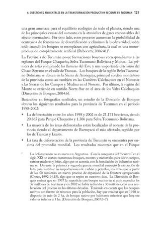 6. CUESTIONES AMBIENTALES EN LA TRANSFORMACIÓN PRODUCTIVA RECIENTE EN TUCUMÁN   121



una gran amenaza para el equilibrio ecológico de todo el planeta, siendo una
de las principales causas del aumento en la atmósfera de gases responsables del
efecto invernadero. Por otro lado, estos procesos aumentan la probabilidad de
ocurrencia de fenómenos de desertiﬁcación y eliminan la biodiversidad, sobre
todo cuando los bosques se reemplazan con agricultura, la cual es una mono-
producción completamente artiﬁcial (Reboratti, 2006:41)5.
La Provincia de Tucumán posee formaciones boscosas correspondientes a las
regiones del Parque Chaqueño, Selva Tucumano Boliviana y Monte. La pri-
mera de éstas comprende las llanuras del Este y una importante extensión del
Chaco Serrano en el valle de Trancas. Los bosques de la región Selva Tucuma-
no Boliviana se ubican en la Sierra de Aconquija, principal cordón montañoso
de la provincia como así también en las Cumbres Calchaquíes en el Noroeste
y las Sierras de los Campos y Medina en el Noreste. Por último, la región del
Monte se extiende en sentido Norte-Sur en el área de los Vales Calchaquíes
(Dirección de Bosques, 2004:6).
Basándose en fotografías satelitales, un estudio de la Dirección de Bosques
obtuvo los siguientes resultados para la provincia de Tucumán en el período
1998-2002:
• La deforestación entre los años 1998 y 2002 es de 21.171 hectáreas, siendo
  20.865 para Parque Chaqueño y 1.306 para Selva Tucumano Boliviana.
• La mayoría de las áreas deforestadas están localizadas al noreste de la pro-
  vincia siendo el departamento de Burruyacú el más afectado, seguido por
  los de Trancas y Leales.
• La tasa de deforestación de la provincia de Tucumán se encuentra por en-
  cima del promedio mundial. Los resultados muestran que en el Parque

5
      La deforestación no es nueva en Argentina. Con la conquista del “desierto” en el
      siglo XIX se cortan numerosos bosques, montes y matorrales para abrir campos,
      extraer maderas y leñas, algo que se acentúa con la instalación de industrias tani-
      neras. Durante la primera y segunda guerra mundial aumentó la extracción de
      leña para sustituir las importaciones de carbón y petróleo, mientras que a partir
      de los 50 comienza un nuevo proceso de expansión de la frontera agropecuaria
      (Cozzo, 1992:14,15), algo que se repite en nuestros días. La Dirección de Bos-
      ques estima que en 1937 la superﬁcie con bosque nativo en el país superaba los
      37 millones de hectáreas y en 2002 se había reducido a 30 millones, con una ace-
      leración del proceso en las últimas décadas. Teniendo en cuenta que los bosques
      nativos son fuente de recursos para la población, hay que resaltar que en 1940 se
      disponía de más de 2 ha. de bosque nativo por habitante mientras que hoy ese
      valor es inferior a 1 ha. (Dirección de Bosques, 2007:5-7)
 