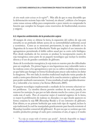 6. CUESTIONES AMBIENTALES EN LA TRANSFORMACIÓN PRODUCTIVA RECIENTE EN TUCUMÁN   123
                                                                                    123



de otro modo están ociosas en la región”6. Más allá de que es muy discutible que
la deforestación reciente haya sido “racional, sin abusar”, caliﬁcar a los bosques
como zonas ociosas reﬂeja poca comprensión o poco interés en comprender la
función que cumplen los bosques como reservorios de biodiversidad, recursos
y oxígeno.


6.2. Aspectos ambientales de la producción sojera
Al margen de cómo se obtiene la tierra, la expansión del cultivo de soja está
envuelta en un profundo debate acerca de su sustentabilidad ambiental, social
y económica. Como ya se mencionó previamente, la soja se difundió en la
Argentina de la mano de la Revolución Verde que implicó el uso intensivo de
agroquímicos permitiendo el doble cultivo anual por su corto ciclo biológico.
Pero desde mediados de los noventa se produce la incorporación masiva de
soja transgénica como parte de un paquete tecnológico que incluye la siembra
directa y el uso de grandes cantidades de glifosato.
Antes de la revolución transgénica, la soja tenía en nuestro país dos diﬁcultades
para ser empleada. En primer lugar, es una leguminosa muy vulnerable tanto a
las malezas como a los agroquímicos y por eso su cultivo resultaba muy costoso
ya que había que fumigar en forma focalizada para atacar cada maleza sin dañar
la oleaginosa. Por otro lado, la siembra tradicional implicaba varias pasadas de
arado y rastra para eliminar los residuos de la cosecha anterior y aplanar el suelo
para poder sembrarlo nuevamente. Como resultado, el suelo quedaba desarma-
do y vulnerable a los vientos y las lluvias (Reboratti, 2005).
El paquete tecnológico implementado a mediado de los noventa solucionó es-
tos problemas. La siembra directa permite sembrar de una sola pasada, sin
remover los rastrojos, lo que por un lado abarata mucho los costos y por el otro
cuida más el suelo. Pero al conservar mejor el material orgánico de la tierra,
es mayor la proliferación de malezas no deseadas y es aquí donde aparecen en
forma conjunta la soja RR (Roundup Ready) y el uso intensivo de glifosato.
Este último, es un potente herbicida que mata todo tipo de vegetal, incluso la
soja tradicional, la cual fue manipulada genéticamente para hacerla resistente al
Roundup (nombre comercial del glifosato). Es por eso que se sostiene que éste
modelo productivo protege el suelo pero contamina el aire, el agua y el medio

6
      “La soja ya ocupa todo el terreno que puede”. Artículo disponible en: http://
      www.producciontucuman.gov.ar/noticia.asp?id=753&tabla=noticias
 