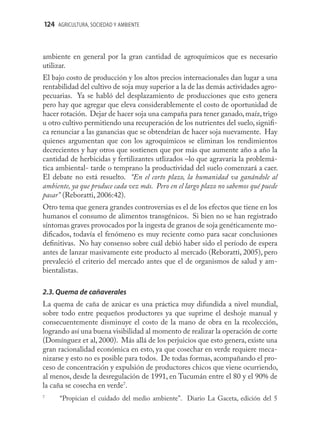 124 AGRICULTURA, SOCIEDAD Y AMBIENTE



ambiente en general por la gran cantidad de agroquímicos que es necesario
utilizar.
El bajo costo de producción y los altos precios internacionales dan lugar a una
rentabilidad del cultivo de soja muy superior a la de las demás actividades agro-
pecuarias. Ya se habló del desplazamiento de producciones que esto genera
pero hay que agregar que eleva considerablemente el costo de oportunidad de
hacer rotación. Dejar de hacer soja una campaña para tener ganado, maíz, trigo
u otro cultivo permitiendo una recuperación de los nutrientes del suelo, signiﬁ-
ca renunciar a las ganancias que se obtendrían de hacer soja nuevamente. Hay
quienes argumentan que con los agroquímicos se eliminan los rendimientos
decrecientes y hay otros que sostienen que por más que aumente año a año la
cantidad de herbicidas y fertilizantes utlizados –lo que agravaría la problemá-
tica ambiental- tarde o temprano la productividad del suelo comenzará a caer.
El debate no está resuelto. “En el corto plazo, la humanidad va ganándole al
ambiente, ya que produce cada vez más. Pero en el largo plazo no sabemos qué puede
pasar” (Reboratti, 2006:42).
Otro tema que genera grandes controversias es el de los efectos que tiene en los
humanos el consumo de alimentos transgénicos. Si bien no se han registrado
síntomas graves provocados por la ingesta de granos de soja genéticamente mo-
diﬁcados, todavía el fenómeno es muy reciente como para sacar conclusiones
deﬁnitivas. No hay consenso sobre cuál debió haber sido el período de espera
antes de lanzar masivamente este producto al mercado (Reboratti, 2005), pero
prevaleció el criterio del mercado antes que el de organismos de salud y am-
bientalistas.

2.3. Quema de cañaverales
La quema de caña de azúcar es una práctica muy difundida a nivel mundial,
sobre todo entre pequeños productores ya que suprime el deshoje manual y
consecuentemente disminuye el costo de la mano de obra en la recolección,
logrando así una buena visibilidad al momento de realizar la operación de corte
(Domínguez et al, 2000). Más allá de los perjuicios que esto genera, existe una
gran racionalidad económica en esto, ya que cosechar en verde requiere meca-
nizarse y esto no es posible para todos. De todas formas, acompañando el pro-
ceso de concentración y expulsión de productores chicos que viene ocurriendo,
al menos, desde la desregulación de 1991, en Tucumán entre el 80 y el 90% de
la caña se cosecha en verde7.
7
      “Propician el cuidado del medio ambiente”. Diario La Gaceta, edición del 5
 