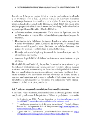 6. CUESTIONES AMBIENTALES EN LA TRANSFORMACIÓN PRODUCTIVA RECIENTE EN TUCUMÁN   125



Los efectos de la quema pueden dividirse entre los producidos sobre el suelo
y los producidos sobre el aire. Un estudio realizado en cañaverales mexicanos
concluyó que la quema tiene incidencia en la pérdida de materia orgánica así
como en la del nitrógeno del suelo (Domínguez et al, 2000). En cuanto a los
efectos que produce sobre el aire, el trabajo de González y Cuello identiﬁca los
siguientes problemas (Gonzáles y Cuello, 2004:5-6):
• Afecciones oculares y/o respiratorias. En la ciudad de Aguilares, cerca de
  un 90% de niños se ve sometido a enfermedades respiratorias en la época de
  molienda.
• Disminución de la visibilidad. En tiempo de zafra, se reduce a unos 4 km.
  Cuando debería ser de 12 km. En la zona del aeropuerto, los aviones gastan
  más combustible y pierden hasta 15 minutos buscando la cabecera de pista
  para poder aterrizar. También afecta la actividad turística.
• Desmejoramiento de la higiene y limpieza de las áreas urbanas por caída de
  elementos en suspensión.
• Aumento de probabilidad de falla de los sistemas de transmisión de energía
  eléctrica.
Desde el Gobierno Provincial y los medios de comunicación se denuncia que
los índices de contaminación de Tucumán son muy superiores a los de ciudades
similares8 y en estos momentos hay un debate sobre la legalidad de la quema9.
Por otro lado, los ingenios azucareros están muy interesados en difundir la co-
secha en verde ya que se obtienen menores porcentajes de materia extraña y
mayores rendimientos en azúcar, aumentando el rendimiento de sacarosa como
resultado de la eliminación de las perdidas de ésta entre quema y corte y reduc-
ción de la pérdida entre corte y molienda.


2.4. Problemas ambientales asociados a la producción ganadera
Como se ha venido relatando, en los últimos años la actividad ganadera ha sido
desplazada por el avance de la agricultura. Si bien se produjo una contracción
      de Septiembre de 2006. Artículo disponible en: http://www.lagaceta.com.ar/
      nota/173415/Economia/Propician_cuidado_medio_ambiente.html
8
      “Los índices de contaminación de Tucumán son altísimos”. Diario La Gaceta,
      Edición del 5 de Septiembre de 2005. Disponible en: http://www.lagaceta.com.
      ar/vernotae.asp?id_nota=126822
9
      “Quema de Caña”. Ministerio de Desarrollo Productivo. Disponible en: http://
      www.producciontucuman.gov.ar/noticia.asp?tabla=noticias&id=450
 