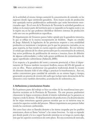 126 AGRICULTURA, SOCIEDAD Y AMBIENTE



de la actividad, al mismo tiempo aumentó la concentración de animales en las
regiones donde sigue existiendo ganadería. Esta mayor escala de producción
trae aparejada nuevas problemáticas ambientales que serán brevemente men-
cionadas aquí. En el caso de la Provincia de Tucumán la actividad ganadera se
redujo en la mayor parte del territorio pero se expandió en la región norte y en
la región sur, en las que podemos identiﬁcar distintos sistemas de producción
cada uno con sus problemáticas especíﬁcas.
El departamento de Graneros parece haber optado por la ganadería intensiva,
lo que se reﬂeja en la masiva incorporación de feedlots. Según un estudio
de Jorge Adámoli, la legislación de las provincias respecto a esta modalidad
productiva es inexistente o incipiente. por lo que los proyectos iniciados, en su
gran mayoría, no han tenido en cuenta aspectos ambientales. En ese informe
se señala que además de los olores provocados por la concentración de estiércol,
hay serios problemas de proliferación de moscas e insectos, focos de difusión
de algunas enfermedades y sobre todo graves problemas de contaminación de
aguas superﬁciales subterráneas (Adámoli, 2006).
Con respecto a la ganadería del norte y noroeste provincial, si bien el depar-
tamento de Trancas también incorporó feedlots, menos del 6% del ganado se
cría en ellos. Parece predominar una ganadería tradicional, donde la escasez
de alimento durante todo el año obliga a practicar la transhumancia. Aun así,
suelen concentrarse gran cantidad de animales en un mismo lugar y tiempo,
generando un proceso de erosión del suelo que incluye tanto devastación de los
alimentos como también derrumbes, acumulación de sedimentos, etc.


3. Reflexiones y conclusiones finales
En la primera parte del trabajo se hizo un relato de las transformaciones pro-
ductivas recientes en la Provincia de Tucumán. En este proceso predominó
claramente la lógica económica donde el interés individual por la ganancia se
impone a todo lo demás. El desplazamiento de productores y la desarticulación
de las viejas estructuras agrarias parecen mostrar que no se tuvieron muy en
cuenta los aspectos sociales del proceso. Menor importancia aun parecen haber
tenido las cuestiones ambientales.
Así como hace años se llamaba desierto a las tierras ocupadas por los pueblos
americanos, ahora se llama “ociosas” a las zonas boscosas. La soja se expande
por donde puede y lo va a seguir haciendo mientras no se tenga en cuenta algo
más que los aspectos económicos de corto plazo. En una economía de mercado,
 