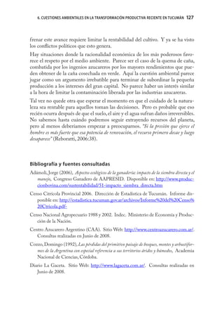 6. CUESTIONES AMBIENTALES EN LA TRANSFORMACIÓN PRODUCTIVA RECIENTE EN TUCUMÁN        127



frenar este avance requiere limitar la rentabilidad del cultivo. Y ya se ha visto
los conﬂictos políticos que esto genera.
Hay situaciones donde la racionalidad económica de los más poderosos favo-
rece el respeto por el medio ambiente. Parece ser el caso de la quema de caña,
combatida por los ingenios azucareros por los mayores rendimientos que pue-
den obtener de la caña cosechada en verde. Aquí la cuestión ambiental parece
jugar como un argumento irrebatible para terminar de subordinar la pequeña
producción a los intereses del gran capital. No parece haber un interés similar
a la hora de limitar la contaminación liberada por las industrias azucareras.
Tal vez no quede otra que esperar el momento en que el cuidado de la natura-
leza sea rentable para aquellos toman las decisiones. Pero es probable que eso
recién ocurra después de que el suelo, el aire y el agua sufran daños irreversibles.
No sabemos hasta cuándo podremos seguir extrayendo recursos del planeta,
pero al menos deberíamos empezar a preocuparnos. “Si la presión que ejerce el
hombre es más fuerte que esa potencia de renovación, el recurso primero decae y luego
desaparece” (Reboratti, 2006:38).



Bibliografía y fuentes consultadas
Adámoli, Jorge (2006), Aspectos ecológicos de la ganadería: impacto de la siembra directa y el
   manejo, Congreso Ganadero de AAPRESID. Disponible en: http://www.produc-
   cionbovina.com/sustentabilidad/51-impacto_siembra_directa.htm
Censo Citrícola Provincial 2006. Dirección de Estadística de Tucumán. Informe dis-
   ponible en: http://estadistica.tucuman.gov.ar/archivos/Informe%20del%20Censo%
   20Ctricola.pdf-
Censo Nacional Agropecuario 1988 y 2002. Indec. Ministerio de Economía y Produc-
   ción de la Nación.
Centro Azucarero Argentino (CAA). Sitio Web: http://www.centroazucarero.com.ar/.
   Consultas realizadas en Junio de 2008.
Cozzo, Domingo (1992), Las pérdidas del primitivo paisaje de bosques, montes y arbustifor-
   mes de la Argentina con especial referencia a sus territorios áridos y húmedos, Academia
   Nacional de Ciencias, Córdoba.
Diario La Gaceta. Sitio Web: http://www.lagaceta.com.ar/. Consultas realizadas en
   Junio de 2008.
 