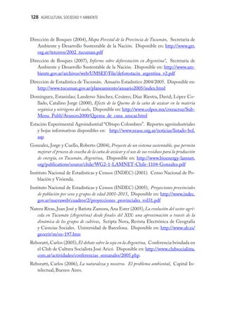 128 AGRICULTURA, SOCIEDAD Y AMBIENTE



Dirección de Bosques (2004), Mapa Forestal de la Provincia de Tucumán, Secretaría de
   Ambiente y Desarrollo Sustentable de la Nación. Disponible en: http://www.grr.
   org.ar/terceros/2002_tucuman.pdf
Dirección de Bosques (2007), Informe sobre deforestación en Argentina”, Secretaría de
   Ambiente y Desarrollo Sustentable de la Nación. Disponible en: http://www.am-
   biente.gov.ar/archivos/web/UMSEF/File/deforestacin_argentina_v2.pdf
Dirección de Estadística de Tucumán. Anuario Estadístico 2004/2005. Disponible en:
   http://www.tucuman.gov.ar/planeamiento/anuario2005/index.html
Domínguez, Estanislao; Landerso Sánchez, Cesáreo; Díaz Riestra, David; López Co-
  llado, Catalino Jorge (2000), Efecto de la Queme de la caña de azúcar en la materia
  orgánica y nitrógeno del suelo, Disponible en: http://www.colpos.mx/cveracruz/Sub-
  Menu_Publi/Avances2000/Quema_de_cana_azucar.html
Estación Experimental Agroindustrial “Obispo Colombres”. Reportes agroindustriales
   y hojas informativas disponibles en: http://www.eeaoc.org.ar/noticias/listado-bol.
   asp.
Gonzalez, Jorge y Cuello, Roberto (2004), Proyecto de un sistema sustentable, que permita
  mejorar el proceso de cosecha de la caña de azúcar y el uso de sus residuos para la producción
  de energía, en Tucumán, Argentina, Disponible en: http://www.bioenergy-lamnet.
  org/publications/source/chile/WG2-1-LAMNET-Chile-1104-Gonzalez.pdf
Instituto Nacional de Estadísticas y Censos (INDEC) (2001). Censo Nacional de Po-
    blación y Vivienda.
Instituto Nacional de Estadísticas y Censos (INDEC) (2005), Proyecciones provinciales
    de población por sexo y grupos de edad 2001-2015, Disponible en: http://www.indec.
    gov.ar/nuevaweb/cuadros/2/proyecciones_provinciales_vol31.pdf
Natera Rivas, Juan José y Batista Zamora, Ana Ester (2005), La evolución del sector agrí-
   cola en Tucumán (Argentina) desde ﬁnales del XIX: una aproximación a través de la
   dinámica de los grupos de cultivos, Scripta Nova, Revista Electrónica de Geografía
   y Ciencias Sociales. Universidad de Barcelona. Disponible en: http://www.ub.es/
   geocrit/sn/sn-197.htm
Reboratti, Carlos (2005), El debate sobre la soja en la Argentina, Conferencia brindada en
   el Club de Cultura Socialista José Aricó. Disponible en: http://www.clubsocialista.
   com.ar/actividades/conferencias_semanales/2005.php.
Reboratti, Carlos (2006), La naturaleza y nosotros. El problema ambiental, Capital In-
   telectual, Buenos Aires.
 