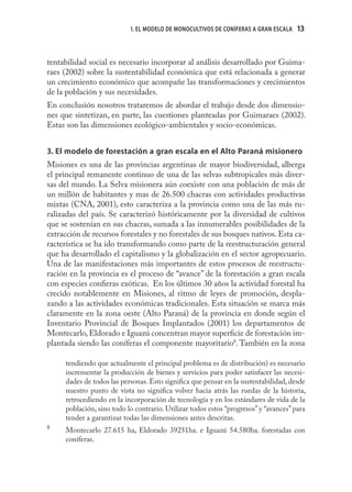 1. EL MODELO DE MONOCULTIVOS DE CONÍFERAS A GRAN ESCALA   13



tentabilidad social es necesario incorporar al análisis desarrollado por Guima-
raes (2002) sobre la sustentabilidad económica que está relacionada a generar
un crecimiento económico que acompañe las transformaciones y crecimientos
de la población y sus necesidades.
En conclusión nosotros trataremos de abordar el trabajo desde dos dimensio-
nes que sintetizan, en parte, las cuestiones planteadas por Guimaraes (2002).
Estas son las dimensiones ecológico-ambientales y socio-económicas.


3. El modelo de forestación a gran escala en el Alto Paraná misionero
Misiones es una de las provincias argentinas de mayor biodiversidad, alberga
el principal remanente continuo de una de las selvas subtropicales más diver-
sas del mundo. La Selva misionera aún coexiste con una población de más de
un millón de habitantes y mas de 26.500 chacras con actividades productivas
mixtas (CNA, 2001), esto caracteriza a la provincia como una de las más ru-
ralizadas del país. Se caracterizó históricamente por la diversidad de cultivos
que se sostenían en sus chacras, sumada a las innumerables posibilidades de la
extracción de recursos forestales y no forestales de sus bosques nativos. Esta ca-
racterística se ha ido transformando como parte de la reestructuración general
que ha desarrollado el capitalismo y la globalización en el sector agropecuario.
Una de las manifestaciones más importantes de estos procesos de reestructu-
ración en la provincia es el proceso de “avance” de la forestación a gran escala
con especies conﬁeras exóticas. En los últimos 30 años la actividad forestal ha
crecido notablemente en Misiones, al ritmo de leyes de promoción, despla-
zando a las actividades económicas tradicionales. Esta situación se marca más
claramente en la zona oeste (Alto Paraná) de la provincia en donde según el
Inventario Provincial de Bosques Implantados (2001) los departamentos de
Montecarlo, Eldorado e Iguazú concentran mayor superﬁcie de forestación im-
plantada siendo las coníferas el componente mayoritario8. También en la zona

     tendiendo que actualmente el principal problema es de distribución) es necesario
     incrementar la producción de bienes y servicios para poder satisfacer las necesi-
     dades de todos las personas. Esto signiﬁca que pensar en la sustentabilidad, desde
     nuestro punto de vista no signiﬁca volver hacia atrás las ruedas de la historia,
     retrocediendo en la incorporación de tecnología y en los estándares de vida de la
     población, sino todo lo contrario. Utilizar todos estos “progresos” y “avances” para
     tender a garantizar todas las dimensiones antes descritas.
8
     Montecarlo 27.615 ha, Eldorado 39251ha. e Iguazú 54.580ha. forestadas con
     coníferas.
 
