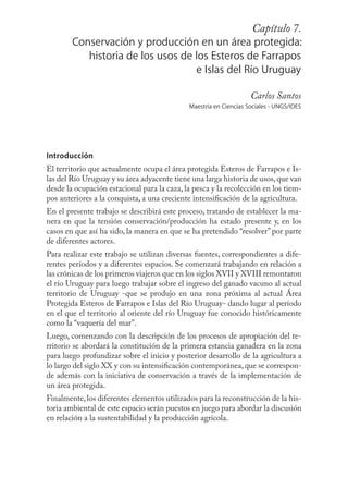 Capítulo131
                                                          7.
        Conservación y producción en un área protegida:
           historia de los usos de los Esteros de Farrapos
                                   e Islas del Río Uruguay

                                                                   Carlos Santos
                                             Maestría en Ciencias Sociales - UNGS/IDES




Introducción
El territorio que actualmente ocupa el área protegida Esteros de Farrapos e Is-
las del Río Uruguay y su área adyacente tiene una larga historia de usos, que van
desde la ocupación estacional para la caza, la pesca y la recolección en los tiem-
pos anteriores a la conquista, a una creciente intensiﬁcación de la agricultura.
En el presente trabajo se describirá este proceso, tratando de establecer la ma-
nera en que la tensión conservación/producción ha estado presente y, en los
casos en que así ha sido, la manera en que se ha pretendido “resolver” por parte
de diferentes actores.
Para realizar este trabajo se utilizan diversas fuentes, correspondientes a dife-
rentes períodos y a diferentes espacios. Se comenzará trabajando en relación a
las crónicas de los primeros viajeros que en los siglos XVII y XVIII remontaron
el río Uruguay para luego trabajar sobre el ingreso del ganado vacuno al actual
territorio de Uruguay -que se produjo en una zona próxima al actual Área
Protegida Esteros de Farrapos e Islas del Río Uruguay- dando lugar al período
en el que el territorio al oriente del río Uruguay fue conocido históricamente
como la “vaquería del mar”.
Luego, comenzando con la descripción de los procesos de apropiación del te-
rritorio se abordará la constitución de la primera estancia ganadera en la zona
para luego profundizar sobre el inicio y posterior desarrollo de la agricultura a
lo largo del siglo XX y con su intensiﬁcación contemporánea, que se correspon-
de además con la iniciativa de conservación a través de la implementación de
un área protegida.
Finalmente, los diferentes elementos utilizados para la reconstrucción de la his-
toria ambiental de este espacio serán puestos en juego para abordar la discusión
en relación a la sustentabilidad y la producción agrícola.
 